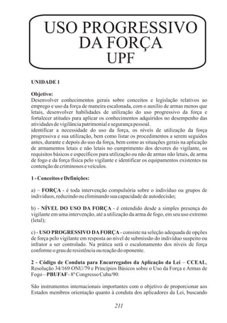 USO PROGRESSIVO
DA FORÇA
UPF
UNIDADE 1
Objetivo:
Desenvolver conhecimentos gerais sobre conceitos e legislação relativos ao
emprego e uso da força de maneira escalonada, com o auxílio de armas menos que
letais, desenvolver habilidades de utilização do uso progressivo da força e
fortalecer atitudes para aplicar os conhecimentos adquiridos no desempenho das
atividadesdevigilânciapatrimonialesegurançapessoal.
identificar a necessidade do uso da força, os níveis de utilização da força
progressiva e sua utilização, bem como listar os procedimentos a serem seguidos
antes, durante e depois do uso da força, bem como as situações gerais na aplicação
de armamentos letais e não letais no cumprimento dos deveres do vigilante, os
requisitos básicos e específicos para utilização ou não de armas não letais, de arma
de fogo e da força física pelo vigilante e identificar os equipamentos existentes na
contençãodecriminososeveículos.
1- Conceitos eDefinições:
a) – FORÇA - é toda intervenção compulsória sobre o indivíduo ou grupos de
indivíduos,reduzindoou eliminandosua capacidadedeautodecisão;
b) - NÍVEL DO USO DA FORÇA - é entendido desde a simples presença do
vigilante em uma intervenção, até a utilização da arma de fogo, em seu uso extremo
(letal);
c) - USO PROGRESSIVO DAFORÇA- consiste na seleção adequada de opções
de força pelo vigilante em resposta ao nível de submissão do indivíduo suspeito ou
infrator a ser controlado. Na prática será o escalonamento dos níveis de força
conformeo grauderesistênciaou reaçãodo oponente.
2 - Código de Conduta para Encarregados da Aplicação da Lei – CCEAL,
Resolução 34/169 ONU/79 e Princípios Básicos sobre o Uso da Força e Armas de
Fogo – PBUFAF- 8º Congresso Cuba/90:
São instrumentos internacionais importantes com o objetivo de proporcionar aos
Estados membros orientação quanto à conduta dos aplicadores da Lei, buscando
211
 