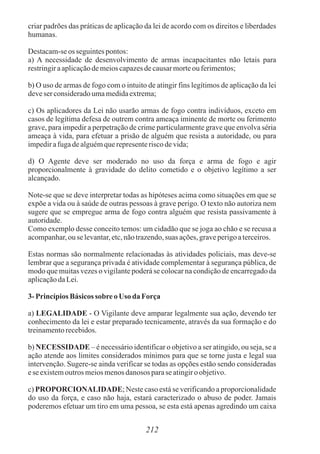 criar padrões das práticas de aplicação da lei de acordo com os direitos e liberdades
humanas.
Destacam-seos seguintespontos:
a) A necessidade de desenvolvimento de armas incapacitantes não letais para
restringiraaplicaçãodemeioscapazesdecausarmorteou ferimentos;
b) O uso de armas de fogo com o intuito de atingir fins legítimos de aplicação da lei
deveser consideradoumamedidaextrema;
c) Os aplicadores da Lei não usarão armas de fogo contra indivíduos, exceto em
casos de legítima defesa de outrem contra ameaça iminente de morte ou ferimento
grave, para impedir a perpetração de crime particularmente grave que envolva séria
ameaça à vida, para efetuar a prisão de alguém que resista a autoridade, ou para
impedirafugadealguémquerepresenteriscodevida;
d) O Agente deve ser moderado no uso da força e arma de fogo e agir
proporcionalmente à gravidade do delito cometido e o objetivo legítimo a ser
alcançado.
Note-se que se deve interpretar todas as hipóteses acima como situações em que se
expõe a vida ou à saúde de outras pessoas à grave perigo. O texto não autoriza nem
sugere que se empregue arma de fogo contra alguém que resista passivamente à
autoridade.
Como exemplo desse conceito temos: um cidadão que se joga ao chão e se recusa a
acompanhar,ou selevantar, etc,nãotrazendo,suas ações,graveperigoaterceiros.
Estas normas são normalmente relacionadas às atividades policiais, mas deve-se
lembrar que a segurança privada é atividade complementar à segurança pública, de
modo que muitas vezes o vigilante poderá se colocar na condição de encarregado da
aplicaçãodaLei.
3- PrincípiosBásicos sobreoUso da Força
a) LEGALIDADE - O Vigilante deve amparar legalmente sua ação, devendo ter
conhecimento da lei e estar preparado tecnicamente, através da sua formação e do
treinamentorecebidos.
b) NECESSIDADE – é necessário identificar o objetivo a ser atingido, ou seja, se a
ação atende aos limites considerados mínimos para que se torne justa e legal sua
intervenção. Sugere-se ainda verificar se todas as opções estão sendo consideradas
ese existemoutros meiosmenosdanosos parase atingiroobjetivo.
c) PROPORCIONALIDADE; Neste caso está se verificando a proporcionalidade
do uso da força, e caso não haja, estará caracterizado o abuso de poder. Jamais
poderemos efetuar um tiro em uma pessoa, se esta está apenas agredindo um caixa
212
 