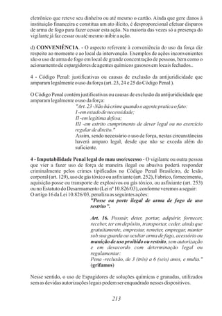 eletrônico que reteve seu dinheiro ou até mesmo o cartão. Ainda que gere danos à
instituição financeira e constitua um ato ilícito, é desproporcional efetuar disparos
de arma de fogo para fazer cessar esta ação. Na maioria das vezes só a presença do
vigilantejáfazcessarouatémesmoinibiraação.
d) CONVENIÊNCIA. - O aspecto referente à conveniência do uso da força diz
respeito ao momento e ao local da intervenção. Exemplos de ações inconvenientes
são o uso de arma de fogo em local de grande concentração de pessoas, bem como o
acionamentodeespargidoresdeagentesquímicosgasosos emlocaisfechados..
4 - Código Penal: justificativas ou causas de exclusão da antijuridicidade que
amparamlegalmenteo uso daforça(art.23,24e25 doCódigoPenal).
O Código Penal contém justificativas ou causas de exclusão da antijuridicidade que
amparamlegalmenteo uso daforça:
"Art.23-Não há crimequando o agentepraticaofato:
I -em estadodenecessidade;
II -em legítimadefesa;
III -em estrito cumprimento de dever legal ou no exercício
regulardedireito."
Assim, sendo necessário o uso de força, nestas circunstâncias
haverá amparo legal, desde que não se exceda além do
suficiente.
4 - Imputabilidade Penal legal do mau uso/excesso - O vigilante ou outra pessoa
que vier a fazer uso de força de maneira ilegal ou abusiva poderá responder
criminalmente pelos crimes tipificados no Código Penal Brasileiro, de lesão
corporal (art. 129), uso de gás tóxico ou asfixiante (art. 252), Fabrico, fornecimento,
aquisição posse ou transporte de explosivos ou gás tóxico, ou asfixiante (art. 253)
ouno Estatutodo Desarmamento(Leinº 10.826/03),conformeveremosaseguir:
O artigo16daLei10.826/03,penalizaas seguintesações:
"Posse ou porte ilegal de arma de fogo de uso
restrito’’.
Art. 16. Possuir, deter, portar, adquirir, fornecer,
receber, ter em depósito, transportar, ceder, ainda que
gratuitamente, emprestar, remeter, empregar, manter
sob sua guarda ou ocultar arma de fogo, acessório ou
munição de uso proibido ou restrito, sem autorização
e em desacordo com determinação legal ou
regulamentar:
Pena -reclusão, de 3 (três) a 6 (seis) anos, e multa."
(grifamos)
Nesse sentido, o uso de Espagidores de soluções químicas e granadas, utilizados
semas devidasautorizaçõeslegaispodemser enquadradonesses dispositivos.
213
 