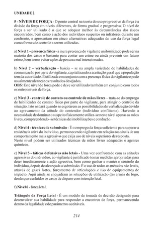UNIDADE 2
5 - NÍVEIS DE FORÇA- O ponto central na teoria do uso progressivo da força é a
divisão da força em níveis diferentes, de forma gradual e progressiva. O nível de
força a ser utilizado é o que se adequar melhor às circunstâncias dos riscos
encontrados, bem como a ação dos indivíduos suspeitos ou infratores durante um
confronto, e apresentam em cinco alternativas adequadas do uso da força legal
comoformasdecontroleaseremutilizadas.
a) Nível 1 - presença física - a mera presença do vigilante uniformizado pode ser na
maioria dos casos o bastante para conter um crime ou ainda prevenir um futuro
crime,bemcomoevitaraçõesdepessoas malintencionadas.
b) Nível 2 – verbalização - baseia – se na ampla variedade de habilidades de
comunicação por parte do vigilante, capitalizando a aceitação geral que a população
tem da autoridade. É utilizada em conjunto com a presença física do vigilante e pode
usualmentealcançaros resultadosdesejados.
OBS: Este nível de força pode e deve ser utilizado também em conjunto com todos
os outrosníveisdeforça.
c) Nível 3 - controle de contato ou controle de mãos livres – trata-se do emprego
de habilidades de contato físico por parte do vigilante, para atingir o controle da
situação. Isto se dará quando se esgotarem as possibilidades de verbalização devido
ao agravamento da atitude do contendor (indivíduo conflitante). Havendo a
necessidade de dominar o suspeito fisicamente utiliza-se neste nível apenas as mãos
livres,compreendendo–setécnicasdeimobilizaçõesecondução.
d) Nível 4 - técnicas de submissão - É o emprego da força suficiente para superar a
resistência ativa do indivíduo, permanecendo vigilante em relação aos sinais de um
comportamentomaisagressivoqueexijauso deníveissuperioresderesposta.
Neste nível podem ser utilizados técnicas de mãos livres adequadas e agentes
químicos.
e) Nível 5 - táticas defensivas não letais - Uma vez confrontado com as atitudes
agressivas do indivíduo, ao vigilante é justificado tomar medidas apropriadas para
deter imediatamente a ação agressiva, bem como ganhar e manter o controle do
indivíduo, depois de alcançada a submissão. É o uso de todos os métodos não letais,
através de gases fortes, forçamento de articulações e uso de equipamentos de
impacto. Aqui ainda se enquadram as situações de utilização das armas de fogo,
desdequeexcluídosos casos dedisparocomintençãoletal.
f) Nível6 -forçaletal.
Triângulo da Força Letal - É um modelo de tomada de decisão designado para
desenvolver sua habilidade para responder a encontros de força, permanecendo
dentrodalegalidadeedeparâmetrosaceitáveis.
214
 