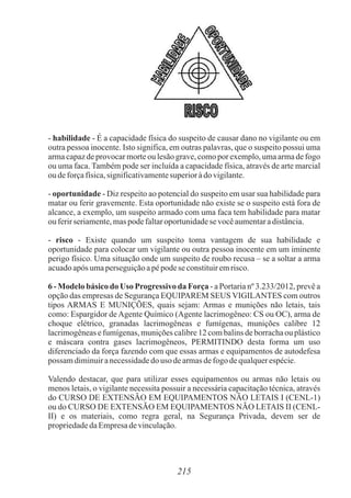 - habilidade - É a capacidade física do suspeito de causar dano no vigilante ou em
outra pessoa inocente. Isto significa, em outras palavras, que o suspeito possui uma
arma capaz de provocar morte ou lesão grave, como por exemplo, uma arma de fogo
ou uma faca. Também pode ser incluída a capacidade física, através de arte marcial
oudeforçafísica,significativamentesuperioràdo vigilante.
- oportunidade - Diz respeito ao potencial do suspeito em usar sua habilidade para
matar ou ferir gravemente. Esta oportunidade não existe se o suspeito está fora de
alcance, a exemplo, um suspeito armado com uma faca tem habilidade para matar
ouferirseriamente,maspodefaltaroportunidadese vocêaumentaradistância.
- risco - Existe quando um suspeito toma vantagem de sua habilidade e
oportunidade para colocar um vigilante ou outra pessoa inocente em um iminente
perigo físico. Uma situação onde um suspeito de roubo recusa – se a soltar a arma
acuadoapós umaperseguiçãoapépodese constituiremrisco.
6 - Modelo básico do Uso Progressivo da Força - a Portaria nº 3.233/2012, prevê a
opção das empresas de Segurança EQUIPAREM SEUS VIGILANTES com outros
tipos ARMAS E MUNIÇÕES, quais sejam: Armas e munições não letais, tais
como: Espargidor de Agente Químico (Agente lacrimogêneo: CS ou OC), arma de
choque elétrico, granadas lacrimogêneas e fumígenas, munições calibre 12
lacrimogêneas e fumígenas, munições calibre 12 com balins de borracha ou plástico
e máscara contra gases lacrimogêneos, PERMITINDO desta forma um uso
diferenciado da força fazendo com que essas armas e equipamentos de autodefesa
possamdiminuiranecessidadedouso dearmasdefogodequalquerespécie.
Valendo destacar, que para utilizar esses equipamentos ou armas não letais ou
menos letais, o vigilante necessita possuir a necessária capacitação técnica, através
do CURSO DE EXTENSÃO EM EQUIPAMENTOS NÃO LETAIS I (CENL-1)
ou do CURSO DE EXTENSÃO EM EQUIPAMENTOS NÃO LETAIS II (CENL-
II) e os materiais, como regra geral, na Segurança Privada, devem ser de
propriedadedaEmpresadevinculação.
215
 
