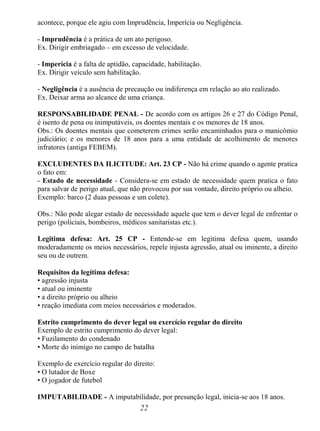 22
acontece, porque ele agiu com Imprudência, Imperícia ou Negligência.
- Imprudência é a prática de um ato perigoso.
Ex. Dirigir embriagado – em excesso de velocidade.
- Imperícia é a falta de aptidão, capacidade, habilitação.
Ex. Dirigir veículo sem habilitação.
- Negligência é a ausência de precaução ou indiferença em relação ao ato realizado.
Ex. Deixar arma ao alcance de uma criança.
RESPONSABILIDADE PENAL - De acordo com os artigos 26 e 27 do Código Penal,
é isento de pena ou inimputáveis, os doentes mentais e os menores de 18 anos.
Obs.: Os doentes mentais que cometerem crimes serão encaminhados para o manicômio
judiciário; e os menores de 18 anos para a uma entidade de acolhimento de menores
infratores (antiga FEBEM).
EXCLUDENTES DA ILICITUDE: Art. 23 CP - Não há crime quando o agente pratica
o fato em:
- Estado de necessidade - Considera-se em estado de necessidade quem pratica o fato
para salvar de perigo atual, que não provocou por sua vontade, direito próprio ou alheio.
Exemplo: barco (2 duas pessoas e um colete).
Obs.: Não pode alegar estado de necessidade aquele que tem o dever legal de enfrentar o
perigo (policiais, bombeiros, médicos sanitaristas etc.).
Legitima defesa: Art. 25 CP - Entende-se em legitima defesa quem, usando
moderadamente os meios necessários, repele injusta agressão, atual ou iminente, a direito
seu ou de outrem.
Requisitos da legítima defesa:
• agressão injusta
• atual ou iminente
• a direito próprio ou alheio
• reação imediata com meios necessários e moderados.
Estrito cumprimento do dever legal ou exercício regular do direito
Exemplo de estrito cumprimento do dever legal:
• Fuzilamento do condenado
• Morte do inimigo no campo de batalha
Exemplo de exercício regular do direito:
• O lutador de Boxe
• O jogador de futebol
IMPUTABILIDADE - A imputabilidade, por presunção legal, inicia-se aos 18 anos.
 