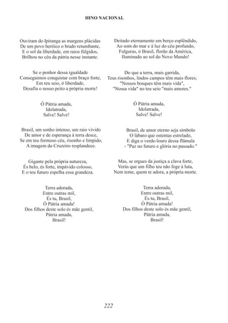 222
Ó Pátria amada,
Idolatrada,
Salve! Salve!
Ó Pátria amada,
Idolatrada,
Salve! Salve!
Ouviram do Ipiranga as margens plácidas
De um povo heróico o brado retumbante,
E o sol da liberdade, em raios fúlgidos,
Brilhou no céu da pátria nesse instante.
Conseguimos conquistar com braço forte,
Desafia o nosso peito a própria morte!
Se o penhor dessa igualdade
Em teu seio, ó liberdade,
Brasil, um sonho intenso, um raio vívido
De amor e de esperança à terra desce,
Se em teu formoso céu, risonho e límpido,
A imagem do Cruzeiro resplandece.
Gigante pela própria natureza,
És belo, és forte, impávido colosso,
E o teu futuro espelha essa grandeza.
Dos filhos deste solo és mãe gentil,
Terra adorada,
Entre outras mil,
És tu, Brasil,
Ó Pátria amada!
Pátria amada,
Brasil!
Deitado eternamente em berço esplêndido,
Ao som do mar e à luz do céu profundo,
Fulguras, ó Brasil, florão da América,
Iluminado ao sol do Novo Mundo!
Teus risonhos, lindos campos têm mais flores;
"Nossos bosques têm mais vida",
"Nossa vida" no teu seio "mais amores."
Do que a terra, mais garrida,
Brasil, de amor eterno seja símbolo
O lábaro que ostentas estrelado,
E diga o verde-louro dessa flâmula
- "Paz no futuro e glória no passado."
Mas, se ergues da justiça a clava forte,
Verás que um filho teu não foge à luta,
Nem teme, quem te adora, a própria morte.
Dos filhos deste solo és mãe gentil,
Terra adorada,
Entre outras mil,
És tu, Brasil,
Ó Pátria amada!
Pátria amada,
Brasil!
HINO NACIONAL
 