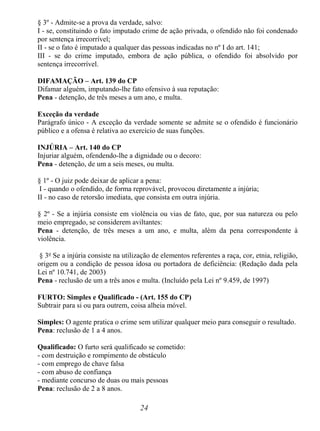 24
§ 3º - Admite-se a prova da verdade, salvo:
I - se, constituindo o fato imputado crime de ação privada, o ofendido não foi condenado
por sentença irrecorrível;
II - se o fato é imputado a qualquer das pessoas indicadas no nº I do art. 141;
III - se do crime imputado, embora de ação pública, o ofendido foi absolvido por
sentença irrecorrível.
DIFAMAÇÃO – Art. 139 do CP
Difamar alguém, imputando-lhe fato ofensivo à sua reputação:
Pena - detenção, de três meses a um ano, e multa.
Exceção da verdade
Parágrafo único - A exceção da verdade somente se admite se o ofendido é funcionário
público e a ofensa é relativa ao exercício de suas funções.
INJÚRIA – Art. 140 do CP
Injuriar alguém, ofendendo-lhe a dignidade ou o decoro:
Pena - detenção, de um a seis meses, ou multa.
§ 1º - O juiz pode deixar de aplicar a pena:
I - quando o ofendido, de forma reprovável, provocou diretamente a injúria;
II - no caso de retorsão imediata, que consista em outra injúria.
§ 2º - Se a injúria consiste em violência ou vias de fato, que, por sua natureza ou pelo
meio empregado, se considerem aviltantes:
Pena - detenção, de três meses a um ano, e multa, além da pena correspondente à
violência.
§ 3o
Se a injúria consiste na utilização de elementos referentes a raça, cor, etnia, religião,
origem ou a condição de pessoa idosa ou portadora de deficiência: (Redação dada pela
Lei nº 10.741, de 2003)
Pena - reclusão de um a três anos e multa. (Incluído pela Lei nº 9.459, de 1997)
FURTO: Simples e Qualificado - (Art. 155 do CP)
Subtrair para si ou para outrem, coisa alheia móvel.
Simples: O agente pratica o crime sem utilizar qualquer meio para conseguir o resultado.
Pena: reclusão de 1 a 4 anos.
Qualificado: O furto será qualificado se cometido:
- com destruição e rompimento de obstáculo
- com emprego de chave falsa
- com abuso de confiança
- mediante concurso de duas ou mais pessoas
Pena: reclusão de 2 a 8 anos.
 