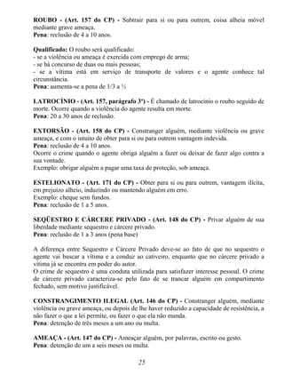 25
ROUBO - (Art. 157 do CP) - Subtrair para si ou para outrem, coisa alheia móvel
mediante grave ameaça.
Pena: reclusão de 4 a 10 anos.
Qualificado: O roubo será qualificado:
- se a violência ou ameaça é exercida com emprego de arma;
- se há concurso de duas ou mais pessoas;
- se a vítima está em serviço de transporte de valores e o agente conhece tal
circunstância.
Pena: aumenta-se a pena de 1/3 a ½
LATROCÍNIO - (Art. 157, parágrafo 3º) - É chamado de latrocínio o roubo seguido de
morte. Ocorre quando a violência do agente resulta em morte.
Pena: 20 a 30 anos de reclusão.
EXTORSÃO - (Art. 158 do CP) - Constranger alguém, mediante violência ou grave
ameaça, e com o intuito de obter para si ou para outrem vantagem indevida.
Pena: reclusão de 4 a 10 anos.
Ocorre o crime quando o agente obriga alguém a fazer ou deixar de fazer algo contra a
sua vontade.
Exemplo: obrigar alguém a pagar uma taxa de proteção, sob ameaça.
ESTELIONATO - (Art. 171 do CP) - Obter para si ou para outrem, vantagem ilícita,
em prejuízo alheio, induzindo ou mantendo alguém em erro.
Exemplo: cheque sem fundos.
Pena: reclusão de 1 a 5 anos.
SEQÜESTRO E CÁRCERE PRIVADO - (Art. 148 do CP) - Privar alguém de sua
liberdade mediante sequestro e cárcere privado.
Pena: reclusão de 1 a 3 anos (pena base)
A diferença entre Sequestro e Cárcere Privado deve-se ao fato de que no sequestro o
agente vai buscar a vítima e a conduz ao cativeiro, enquanto que no cárcere privado a
vítima já se encontra em poder do autor.
O crime de sequestro é uma conduta utilizada para satisfazer interesse pessoal. O crime
de cárcere privado caracteriza-se pelo fato de se trancar alguém em compartimento
fechado, sem motivo justificável.
CONSTRANGIMENTO ILEGAL (Art. 146 do CP) - Constranger alguém, mediante
violência ou grave ameaça, ou depois de lhe haver reduzido a capacidade de resistência, a
não fazer o que a lei permite, ou fazer o que ela não manda.
Pena: detenção de três meses a um ano ou multa.
AMEAÇA - (Art. 147 do CP) - Ameaçar alguém, por palavras, escrito ou gesto.
Pena: detenção de um a seis meses ou multa.
 