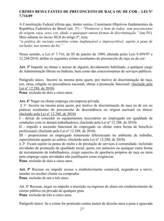 27
CRIMES RESULTANTES DE PRECONCEITO DE RAÇA OU DE COR – LEI Nº
7.716/89
A Constituição Federal afirma que, dentre outros, Constituem Objetivos fundamentais da
República Federativa do Brasil (art. 3º) – “Promover o bem de todos, sem preconceitos
de origem, raça, sexo, cor, idade, e quaisquer outras formas de discriminação.” (inc IV).
Mais adiante no inciso XLII do artigo 5º, reza:
“a prática do racismo constitui crime inafiançável e imprescritível, sujeito à pena de
reclusão, nos termos da lei;”
Nesse sentido, a Lei nº 7.716, de 05 de janeiro de 1989, alterada pelas Leis 9.459/97 e
12.288/2010, define os seguintes crimes resultantes de preconceito de raça ou de cor:
Art. 3º Impedir ou obstar o acesso de alguém, devidamente habilitado, a qualquer cargo
da Administração Direta ou Indireta, bem como das concessionárias de serviços públicos.
Parágrafo único. Incorre na mesma pena quem, por motivo de discriminação de raça,
cor, etnia, religião ou procedência nacional, obstar a promoção funcional. (Incluído pela
Lei nº 12.288, de 2010)
Pena: reclusão de dois a cinco anos.
Art. 4º Negar ou obstar emprego em empresa privada.
§ 1o
Incorre na mesma pena quem, por motivo de discriminação de raça ou de cor ou
práticas resultantes do preconceito de descendência ou origem nacional ou étnica:
(Incluído pela Lei nº 12.288, de 2010)
I - deixar de conceder os equipamentos necessários ao empregado em igualdade de
condições com os demais trabalhadores; (Incluído pela Lei nº 12.288, de 2010)
II - impedir a ascensão funcional do empregado ou obstar outra forma de benefício
profissional; (Incluído pela Lei nº 12.288, de 2010)
III - proporcionar ao empregado tratamento diferenciado no ambiente de trabalho,
especialmente quanto ao salário. (Incluído pela Lei nº 12.288, de 2010)
§ 2o
Ficará sujeito às penas de multa e de prestação de serviços à comunidade, incluindo
atividades de promoção da igualdade racial, quem, em anúncios ou qualquer outra forma
de recrutamento de trabalhadores, exigir aspectos de aparência próprios de raça ou etnia
para emprego cujas atividades não justifiquem essas exigências.
Pena: reclusão de dois a cinco anos.
Art. 5º Recusar ou impedir acesso a estabelecimento comercial, negando-se a servir,
atender ou receber cliente ou comprador.
Pena: reclusão de um a três anos.
Art. 6º Recusar, negar ou impedir a inscrição ou ingresso de aluno em estabelecimento de
ensino público ou privado de qualquer grau.
Pena: reclusão de três a cinco anos.
Parágrafo único. Se o crime for praticado contra menor de dezoito anos a pena é agravada
 