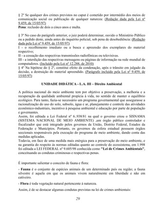 29
§ 2º Se qualquer dos crimes previstos no caput é cometido por intermédio dos meios de
comunicação social ou publicação de qualquer natureza: (Redação dada pela Lei nº
9.459, de 15/05/97)
Pena: reclusão de dois a cinco anos e multa.
§ 3º No caso do parágrafo anterior, o juiz poderá determinar, ouvido o Ministério Público
ou a pedido deste, ainda antes do inquérito policial, sob pena de desobediência: (Redação
dada pela Lei nº 9.459, de 15/05/97)
I - o recolhimento imediato ou a busca e apreensão dos exemplares do material
respectivo;
II - a cessação das respectivas transmissões radiofônicas ou televisivas.
III - a interdição das respectivas mensagens ou páginas de informação na rede mundial de
computadores. (Incluído pela Lei nº 12.288, de 2010)
§ 4º Na hipótese do § 2º, constitui efeito da condenação, após o trânsito em julgado da
decisão, a destruição do material apreendido. (Parágrafo incluído pela Lei nº 9.459, de
15/05/97)
UNIDADE DIDÁTICA - L.A. III – Direito Ambiental
A política nacional do meio ambiente tem por objetivo a preservação, a melhoria e a
recuperação da qualidade ambiental propícia à vida, no sentido de manter o equilíbrio
ecológico. Para tanto, fazia-se necessário um programa governamental que assegurasse a
racionalização do uso do solo, subsolo, água e ar, planejamento e controle das atividades
econômico-industriais, incentivo à pesquisa ambiental e educação por parte de população
e governantes.
Assim, foi editada a Lei Federal nº 6..938/81 na qual o governo criou o SISNAMA
(SISTEMA NACIONAL DE MEIO AMBIENTE) ,um órgão público controlador e
fiscalizador que está integrado pelos governos da União, Distrito Federal, Estados da
Federação e Municípios. Portanto, os governos da esfera estadual possuem órgãos
seccionais responsáveis pela execução do programa de meio ambiente, dando conta das
medidas aplicadas.
Todavia, em face de uma medida mais enérgica para a preservação do meio ambiente, e
na garantia do respeito ás normas editadas quanto ao controle do ecossistema, em 1.998
foi editada a LEI FEDERAL nº 9.605/98 conhecida como "Lei de Crimes Ambientais",
conceituando as condutas criminosas e respectivas penas.
É importante salientar o conceito de fauna e flora:
- Fauna é o conjunto de espécies animais de um determinado país ou região; a fauna
silvestre é aquela em que os animais vivem naturalmente em liberdade e não em
cativeiro.
- Flora é toda vegetação natural pertencente á natureza.
Assim, é de se destacar algumas condutas previstas na lei de crimes ambientais:
 