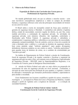 3
1. Palavra da Polícia Federal
Exposição de Motivos dos Currículos dos Cursos para os
Profissionais da Segurança Privada.
No mundo globalizado atual, em que as culturas e mazelas sociais – com
suas inevitáveis conseqüências ampliam-se a todos os campos da atividade
humana, a segurança sobressai como uma das principais necessidades do homem
no seu convívio social.
O Brasil adota a teoria do monopólio estatal da força para constituir a
garantia de segurança interna e liberdade. A autodefesa está adstrita à legítima
defesa, estado de necessidade, exercício regular de direito, ou, por fim, como
medida preventiva, a contratação de segurança privada. As atividades de
segurança privada, com números cláusulos, são reguladas, controlados e
fiscalizadas pela Polícia Federal. A segurança privada é subsidiária e
complementar à segurança pública e subordina-se aos princípios da necessidade,
adequação e proporcionalidade. Fora de controle, corre-se o risco de se perder de
vista a distinção entre o público e o privado no domínio da segurança interna,
bem como poderão surgir “milícias populares”, para grupos divergentes
defenderem interesses próprios ou uns contra os outros, “exércitos particulares”
para guardar áreas de domínio do crime, ou o combate da criminalidade por
“iniciativa privada”.
No âmbito do Departamento de Polícia Federal a missão da Coordenação-
Geral de segurança Privada é de regular, controlar e fiscalizar o segmento da
segurança privada em todo o País, em conjunto com as Delegacias Especializadas
de Segurança Privada – DELESP, junto às Superintendências Regionais, e as
Comissões de Vistoria, junto às Delegacias Descentralizadas.
A missão da Polícia Federal será cada vez mais efetiva na proporção do
crescimento do setor da segurança privada em nível nacional. Certamente, a
elevação do setor inicia pela boa formação de seus quadros, o vigilante: é através
da educação e treinamento que formamos profissionais-cidadãos, capacitando-os
para atender a sociedade.
Esses fundamentos nos levaram a modificar o quadro de cursos, extensões e
reciclagens e os respectivos Planos de Curso e Programas de Matérias, visando
adequar o perfil do vigilante com a exigência do mercado e a evolução da
sociedade brasileira.
Delegado de Polícia Federal Adelar Anderle
Coordenação-Geral de Controle de Segurança Privada
 