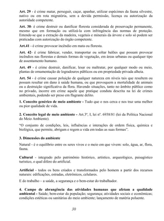 30
Art. 29 - é crime matar, perseguir, caçar, apanhar, utilizar espécimes da fauna silvestre,
nativo ou em rota migratória, sem a devida permissão, licença ou autorização da
autoridade competente.
Art. 38- é crime destruir ou danificar floresta considerada de preservação permanente,
mesmo que em formação ou utilizá-la com infringência das normas de proteção.
Entende-se que a extração da madeira, vegetais e minerais da árvore e solo só podem ser
praticadas com autorização do órgão competente.
Art.41 - é crime provocar incêndio em mata ou floresta.
Art. 42- é crime fabricar, vender, transportar ou soltar balões que possam provocar
incêndios nas florestas e demais formas de vegetação, em áreas urbanas ou qualquer tipo
de assentamento humano.
Art. 49 - é crime destruir, danificar, lesar ou maltratar, por qualquer modo ou meio,
plantas de ornamentação de logradouros públicos ou em propriedade privada alheia.
Art. 54 - é crime causar poluição de qualquer natureza em níveis tais que resultem ou
possam resultar em dano à saúde humana, ou que provoquem a mortalidade de animais
ou a destruição significativa da flora. Havendo situações, tanto no âmbito público como
no privado, incorre em crime aquele que pratique conduta descrita na lei de crimes
ambientais, podendo ser preso em flagrante delito.
1. Conceito genérico de meio ambiente - Tudo que o nos cerca e nos traz uma melhor
ou pior qualidade de vida.
2. Conceito legal de meio ambiente - Art.3º, I, lei nº. 6938/81 (lei da Política Nacional
do Meio Ambiente).
“O conjunto de condições, leis, influências e interações de ordem física, química e
biológica, que permite, abrigam e regem a vida em todas as suas formas”.
3. Dimensões do ambiente
Natural - é o equilíbrio entre os seres vivos e o meio em que vivem: solo, água, ar, flora,
fauna.
Cultural - integrado pelo patrimônio histórico, artístico, arqueológico, paisagístico
turístico, o qual difere do artificial.
Artificial - todos os bens criados e transformados pelo homem a partir dos recursos
naturais: edificações, estradas, eletrônicos, celulares.
E do trabalho – a saúde, a segurança e o bem-estar do trabalhador.
4. Campo de abrangência das atividades humanas que afetam a qualidade
ambiental - Saúde; bem-estar da população; segurança; atividades sociais e econômicas;
condições estéticas ou sanitárias do meio ambiente; lançamento de matéria poluente.
 