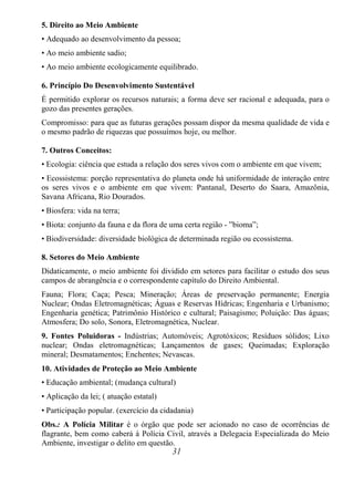 31
5. Direito ao Meio Ambiente
• Adequado ao desenvolvimento da pessoa;
• Ao meio ambiente sadio;
• Ao meio ambiente ecologicamente equilibrado.
6. Princípio Do Desenvolvimento Sustentável
É permitido explorar os recursos naturais; a forma deve ser racional e adequada, para o
gozo das presentes gerações.
Compromisso: para que as futuras gerações possam dispor da mesma qualidade de vida e
o mesmo padrão de riquezas que possuímos hoje, ou melhor.
7. Outros Conceitos:
• Ecologia: ciência que estuda a relação dos seres vivos com o ambiente em que vivem;
• Ecossistema: porção representativa do planeta onde há uniformidade de interação entre
os seres vivos e o ambiente em que vivem: Pantanal, Deserto do Saara, Amazônia,
Savana Africana, Rio Dourados.
• Biosfera: vida na terra;
• Biota: conjunto da fauna e da flora de uma certa região - ”bioma”;
• Biodiversidade: diversidade biológica de determinada região ou ecossistema.
8. Setores do Meio Ambiente
Didaticamente, o meio ambiente foi dividido em setores para facilitar o estudo dos seus
campos de abrangência e o correspondente capítulo do Direito Ambiental.
Fauna; Flora; Caça; Pesca; Mineração; Áreas de preservação permanente; Energia
Nuclear; Ondas Eletromagnéticas; Águas e Reservas Hídricas; Engenharia e Urbanismo;
Engenharia genética; Patrimônio Histórico e cultural; Paisagismo; Poluição: Das águas;
Atmosfera; Do solo, Sonora, Eletromagnética, Nuclear.
9. Fontes Poluidoras - Indústrias; Automóveis; Agrotóxicos; Resíduos sólidos; Lixo
nuclear; Ondas eletromagnéticas; Lançamentos de gases; Queimadas; Exploração
mineral; Desmatamentos; Enchentes; Nevascas.
10. Atividades de Proteção ao Meio Ambiente
• Educação ambiental; (mudança cultural)
• Aplicação da lei; ( atuação estatal)
• Participação popular. (exercício da cidadania)
Obs.: A Polícia Militar é o órgão que pode ser acionado no caso de ocorrências de
flagrante, bem como caberá à Polícia Civil, através a Delegacia Especializada do Meio
Ambiente, investigar o delito em questão.
 