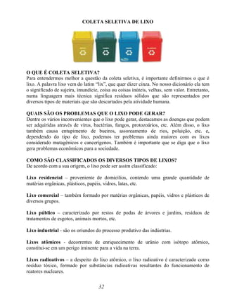 32
COLETA SELETIVA DE LIXO
O QUE É COLETA SELETIVA?
Para entendermos melhor a questão da coleta seletiva, é importante definirmos o que é
lixo. A palavra lixo vem do latim “lix”, que quer dizer cinza. No nosso dicionário ela tem
o significado de sujeira, imundície, coisa ou coisas inúteis, velhas, sem valor. Entretanto,
numa linguagem mais técnica significa resíduos sólidos que são representados por
diversos tipos de materiais que são descartados pela atividade humana.
QUAIS SÃO OS PROBLEMAS QUE O LIXO PODE GERAR?
Dentre os vários inconvenientes que o lixo pode gerar, destacamos as doenças que podem
ser adquiridas através de vírus, bactérias, fungos, protozoários, etc. Além disso, o lixo
também causa entupimento de bueiros, assoreamento de rios, poluição, etc. e,
dependendo do tipo de lixo, podemos ter problemas ainda maiores com os lixos
considerado mutagênicos e cancerígenos. Também é importante que se diga que o lixo
gera problemas econômicos para a sociedade.
COMO SÃO CLASSIFICADOS OS DIVERSOS TIPOS DE LIXOS?
De acordo com a sua origem, o lixo pode ser assim classificado:
Lixo residencial – proveniente de domicílios, contendo uma grande quantidade de
matérias orgânicas, plásticos, papéis, vidros, latas, etc.
Lixo comercial – também formado por matérias orgânicas, papéis, vidros e plásticos de
diversos grupos.
Lixo público – caracterizado por restos de podas de árvores e jardins, resíduos de
tratamentos de esgotos, animais mortos, etc.
Lixo industrial - são os oriundos do processo produtivo das indústrias.
Lixos atômicos - decorrentes de enriquecimento de urânio com isótopo atômico,
constitui-se em um perigo iminente para a vida na terra.
Lixos radioativos – a despeito do lixo atômico, o lixo radioativo é caracterizado como
resíduo tóxico, formado por substâncias radioativas resultantes do funcionamento de
reatores nucleares.
 