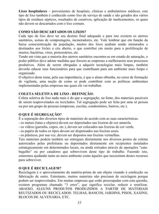 33
Lixos hospitalares – provenientes de hospitais, clínicas e ambulatórios médicos, este
tipo de lixo também é conhecido como lixo de serviço de saúde e são gerados dos vários
tipos de resíduos sépticos, resultados de curativos, aplicação de medicamentos, os quais
não devem se descartados com o lixo comum.
COMO SÃO DESCARTADOS OS LIXOS?
Cada tipo de lixo deve ter seu destino final adequado e para isto existem os aterros
sanitários, usinas de compostagens, incineradores, etc. Vale lembrar que em função da
baixa conscientização da população, muitos dos lixos acabam sendo misturados e
destinados aos lixões a céu aberto, o que contribui em muito para a proliferação de
insetos, bactérias, vírus, protozoários, etc.
Tendo em vista que a maioria dos aterros sanitários encontra-se em estado de saturação, o
poder público deve adotar medidas que forcem as empresas a melhorarem seus processos
produtivos. Além de serem obrigadas a adquirir tecnologias mais limpas, também
deverão educar seus funcionários para que contribuam para um ambiente mais limpo e
organizado.
O objetivo deste tema, pela sua importância, é que o aluno obtenha, no curso de formação
de vigilante, uma noção de como se pode contribuir com as políticas ambientais
implementadas pelas empresas nas quais ele vai trabalhar.
COLETA SELETIVA DE LIXO - DEFINIÇÃO:
Coleta seletiva de lixo nada mais é do que a segregação, na fonte, dos materiais passíveis
de serem reaproveitados ou reciclados. Tal segregação pode ser feita por uma só pessoa
ou por um grupo de pessoas (empresas, escolas, condomínios, bairros, etc.).
O QUE É SEGREGAÇÃO?
É a separação dos diversos tipos de materiais de acordo com as suas características.
- os metais (latas e objetos) devem ser depositados nas lixeiras de cor amarela.
- os vidros (garrafas, copos, etc.), devem ser colocados nas lixeiras de cor verde.
- os papéis de todos os tipos devem ser dispensados nas lixeiras azuis.
- os plásticos, por sua vez, devem ser dispostos nas lixeiras vermelhas.
Tais materiais podem também ser entregues diretamente nos diversos postos de coletas
autorizados pelas prefeituras ou depositados diretamente em recipientes instalados
estrategicamente em determinados locais, ou ainda retirados através de operações “cata-
bagulho” ou por catadores que sobrevivem deste tipo de trabalho. Fazendo isto,
estaremos ajudando tanto ao meio ambiente como àqueles que necessitam destes recursos
para sobreviver.
O QUE É RECICLAGEM?
Reciclagem é o aproveitamento da matéria-prima de um objeto visando à confecção ou
fabricação de outro. Entretanto, muitos materiais não precisam de reciclagem porque
podem ser reaproveitados. Em muitas empresas que estão preocupadas com esta questão,
existem programas chamado “3 erres”, que significa reciclar, reduzir e reutilizar.
ABAIXO, ALGUNS PRODUTOS PRODUZIDOS A PARTIR DE MATERIAIS
REUTIZADOS OU RECICLADOS: TELHAS, BANCOS, JARDINS, PISOS, XAXINS,
BLOCOS DE ALVENARIA, ETC.
 