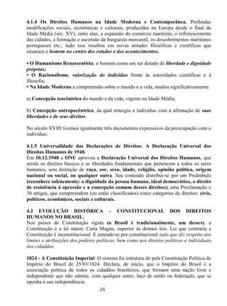36
4.1.4 Os Direitos Humanos na Idade Moderna e Contemporânea. Profundas
modificações sociais, econômicas e culturais, produzidas na Europa desde o final da
Idade Média (séc. XV), entre elas, a expansão do comércio marítimo, o reflorescimento
das cidades, a formação e ascensão da burguesia mercantil, os descobrimentos marítimos
portugueses etc.; tudo isso resultou em novas atitudes filosóficas e científicas que
situaram o homem no centro dos estudos e dos acontecimentos.
• O Humanismo Renascentista: o homem como um ser dotado de liberdade e dignidade
próprias;
• O Racionalismo, valorização do indivíduo frente às autoridades científicas e à
filosofia;
• Na Idade Moderna a compreensão sobre o mundo e a vida, mudou significativamente:
a) Concepção teocêntrica do mundo e da vida, vigente na Idade Média;
b) Concepção antropocêntrica, da qual emergiu o indivíduo com a afirmação de suas
liberdades e de seus direitos.
No século XVIII tivemos igualmente três documentos expressivos da preocupação com o
indivíduo:
4.1.5 Universalidade das Declarações de Direitos: A Declaração Universal dos
Direitos Humanos de 1948.
Em 10.12.1948 a ONU aprovou a Declaração Universal dos Direitos Humanos, que
arrola os direitos básicos e as liberdades fundamentais que pertencem a todos os seres
humanos, sem distinção de raça, cor, sexo, idade, religião, opinião política, origem
nacional ou social, ou qualquer outra. Seu conteúdo distribui-se por um Preâmbulo
(reconhece solenemente: a dignidade da pessoa humana, ideal democrático, o direito
de resistência à opressão e a concepção comum desses direitos); uma Proclamação e
30 artigos, que compreendem (ou estão classificados) cinco categorias de direitos: civis,
políticos, econômicos, sociais e culturais.
4.2 EVOLUÇÃO HISTÓRICA – CONSTITUCIONAL DOS DIREITOS
HUMANOS NO BRASIL.
Nos países de Constituição rígida (o Brasil é tradicionalmente, um desses), a
Constituição é a lei maior, Carta Magna, superior às demais leis. Lei que contraria a
Constituição é inconstitucional. E entende-se por constitucional tudo que diz respeito aos
limites e atribuições dos poderes políticos, bem como aos direitos políticos e individuais
dos cidadãos.
1824 - A Constituição Imperial: O sistema foi estrutura do pela Constituição Política do
Império do Brasil de 25/03/1824. Declara, de início, que o Império do Brasil é a
associação política de todos os cidadãos brasileiros, que formam uma nação livre e
independente que não admite, com qualquer outro, laço de união ou federação, que se
oponha à sua independência.
 
