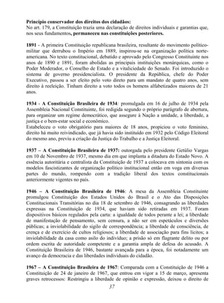 37
Princípio conservador dos direitos dos cidadãos:
No art. 179, a Constituição trazia uma declaração de direitos individuais e garantias que,
nos seus fundamentos, permaneceu nas constituições posteriores.
1891 - A primeira Constituição republicana brasileira, resultante do movimento político-
militar que derrubou o Império em 1889, inspirou-se na organização política norte-
americana. No texto constitucional, debatido e aprovado pelo Congresso Constituinte nos
anos de 1890 e 1891, foram abolidas as principais instituições monárquicas, como o
Poder Moderador, o Conselho de Estado e a vitaliciedade do Senado. Foi introduzido o
sistema de governo presidencialista. O presidente da República, chefe do Poder
Executivo, passou a ser eleito pelo voto direto para um mandato de quatro anos, sem
direito à reeleição. Tinham direito a voto todos os homens alfabetizados maiores de 21
anos.
1934 - A Constituição Brasileira de 1934: promulgada em 16 de julho de 1934 pela
Assembleia Nacional Constituinte, foi redigida segundo o próprio parágrafo de abertura,
para organizar um regime democrático, que assegure à Nação a unidade, a liberdade, a
justiça e o bem-estar social e econômico.
Estabeleceu o voto obrigatório para maiores de 18 anos, propiciou o voto feminino,
direito há muito reivindicado, que já havia sido instituído em 1932 pelo Código Eleitoral
do mesmo ano, previu a criação da Justiça do Trabalho e a Justiça Eleitoral.
1937 – A Constituição Brasileira de 1937: outorgada pelo presidente Getúlio Vargas
em 10 de Novembro de 1937, mesmo dia em que implanta a ditadura do Estado Novo. A
essência autoritária e centralista da Constituição de 1937 a colocava em sintonia com os
modelos fascistizantes de organização político institucional então em voga em diversas
partes do mundo, rompendo com a tradição liberal dos textos constitucionais
anteriormente vigentes no país.
1946 – A Constituição Brasileira de 1946: A mesa da Assembleia Constituinte
promulgou Constituição dos Estados Unidos do Brasil e o Ato das Disposições
Constitucionais Transitórias no dia 18 de setembro de 1946, consagrando as liberdades
expressas na Constituição de 1934, que haviam sido retiradas em 1937. Foram
dispositivos básicos regulados pela carta: a igualdade de todos perante a lei; a liberdade
de manifestação de pensamento, sem censura, a não ser em espetáculos e diversões
públicas; a inviolabilidade do sigilo de correspondência; a liberdade de consciência, de
crença e de exercício de cultos religiosos; a liberdade de associação para fins lícitos; a
inviolabilidade da casa como asilo do indivíduo; a prisão só em flagrante delito ou por
ordem escrita de autoridade competente e a garantia ampla de defesa do acusado. A
Constituição Brasileira de 1946, bastante avançada para a época, foi notadamente um
avanço da democracia e das liberdades individuais do cidadão.
1967 – A Constituição Brasileira de 1967: Comparada com a Constituição de 1946 a
Constituição de 24 de janeiro de 1967, que entrou em vigor a 15 de março, apresenta
graves retrocessos: Restringiu a liberdade de opinião e expressão, deixou o direito de
 
