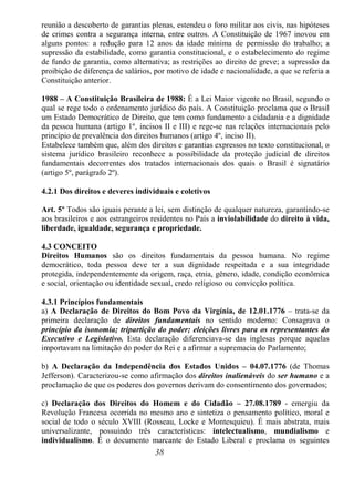 38
reunião a descoberto de garantias plenas, estendeu o foro militar aos civis, nas hipóteses
de crimes contra a segurança interna, entre outros. A Constituição de 1967 inovou em
alguns pontos: a redução para 12 anos da idade mínima de permissão do trabalho; a
supressão da estabilidade, como garantia constitucional, e o estabelecimento do regime
de fundo de garantia, como alternativa; as restrições ao direito de greve; a supressão da
proibição de diferença de salários, por motivo de idade e nacionalidade, a que se referia a
Constituição anterior.
1988 – A Constituição Brasileira de 1988: É a Lei Maior vigente no Brasil, segundo o
qual se rege todo o ordenamento jurídico do país. A Constituição proclama que o Brasil
um Estado Democrático de Direito, que tem como fundamento a cidadania e a dignidade
da pessoa humana (artigo 1º, incisos II e III) e rege-se nas relações internacionais pelo
princípio de prevalência dos direitos humanos (artigo 4º, inciso II).
Estabelece também que, além dos direitos e garantias expressos no texto constitucional, o
sistema jurídico brasileiro reconhece a possibilidade da proteção judicial de direitos
fundamentais decorrentes dos tratados internacionais dos quais o Brasil é signatário
(artigo 5º, parágrafo 2º).
4.2.1 Dos direitos e deveres individuais e coletivos
Art. 5º Todos são iguais perante a lei, sem distinção de qualquer natureza, garantindo-se
aos brasileiros e aos estrangeiros residentes no País a inviolabilidade do direito à vida,
liberdade, igualdade, segurança e propriedade.
4.3 CONCEITO
Direitos Humanos são os direitos fundamentais da pessoa humana. No regime
democrático, toda pessoa deve ter a sua dignidade respeitada e a sua integridade
protegida, independentemente da origem, raça, etnia, gênero, idade, condição econômica
e social, orientação ou identidade sexual, credo religioso ou convicção política.
4.3.1 Princípios fundamentais
a) A Declaração de Direitos do Bom Povo da Virgínia, de 12.01.1776 – trata-se da
primeira declaração de direitos fundamentais no sentido moderno: Consagrava o
princípio da isonomia; tripartição do poder; eleições livres para os representantes do
Executivo e Legislativo. Esta declaração diferenciava-se das inglesas porque aquelas
importavam na limitação do poder do Rei e a afirmar a supremacia do Parlamento;
b) A Declaração da Independência dos Estados Unidos – 04.07.1776 (de Thomas
Jefferson). Caracterizou-se como afirmação dos direitos inalienáveis do ser humano e a
proclamação de que os poderes dos governos derivam do consentimento dos governados;
c) Declaração dos Direitos do Homem e do Cidadão – 27.08.1789 - emergiu da
Revolução Francesa ocorrida no mesmo ano e sintetiza o pensamento político, moral e
social de todo o século XVIII (Rosseau, Locke e Montesquieu). É mais abstrata, mais
universalizante, possuindo três características: intelectualismo, mundialismo e
individualismo. É o documento marcante do Estado Liberal e proclama os seguintes
 