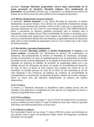 39
princípios Isonomia, liberdade, propriedade, reserva legal, anterioridade da lei
penal, presunção de inocência, liberdade religiosa, livre manifestação do
pensamento. Seu preâmbulo afirmava que “a ignorância e os desprezos dos direitos do
homem são as únicas causas dos males públicos e da corrupção dos governos”.
4.3.2 Direitos fundamentais da pessoa humana
A expressão “direitos humanos” é uma forma abreviada de mencionar os direitos
fundamentais da pessoa humana. Esses direitos são considerados fundamentais porque
sem eles a pessoa humana não consegue existir ou não é capaz de se desenvolver e de
participar plenamente da vida. Todos os seres humanos devem TER ASSEGURADAS,
desde o nascimento, as mínimas condições necessárias para se tornarem úteis à
humanidade, como também devem TER a possibilidade de receber os benefícios que a
vida em sociedade pode proporcionar. Esse conjunto de condições e de possibilidades
associa as características naturais dos seres humanos, a capacidade natural de cada pessoa
pode valer-se como resultado da organização social. É a esse conjunto que se dá o nome
de direitos humanos.
4.3.3 Dos direitos e garantias fundamentais
Também chamados liberdades públicas ou direitos fundamentais do homem ou da
pessoa humana, reconhecidos nas "declarações de direitos" das constituições, ou
autônomas. São principalmente os direitos ou liberdades de locomoção, associação,
reunião, de consciência, de culto, de igualdade perante a lei, de pensamento ou opinião,
de petição, de não ser preso ilegalmente, de ser julgado na forma de leis anteriores ao fato
imputado, de imprensa, de trabalho, de profissão, de propriedade obtida com o seu
trabalho pessoal, de informação, de ensino, de cátedra, de inviolabilidade do domicílio,
de calar, de fazer ou deixar de fazer alguma coisa somente em virtude de lei, de
intimidade, de escolher governo, de votar, de ser eleito, de auto determinar-se, de não
estar submetido a leis retroativas, de indústria, de comércio, de inviolabilidade de
correspondência e comunicações, de plenitude de defesa, sindical, de escolher emprego e
outros ou outras mais que decorrem implicitamente da natureza dos regimes
democráticos.
4.3.3.1 Tortura.
A tortura e o tratamento desumano ou degradante contra qualquer pessoa não são
tolerados. Esse dispositivo é completado por outro que diz ser assegurado aos presos o
respeito à integridade física e moral.
4.3.3.2 Provas ilícitas.
Na Constituição Federal em seu artigo 5º., Inciso LVI diz são inadmissíveis, no processo,
as provas obtidas por meio ilícitos; É a que foi obtida por meios que violam as garantias
individuais, provenha de particulares ou do governo.
4.3.3.3 Direito ao silêncio.
Na Constituição Federal em seu artigo 5º, Inciso LXIII diz o preso será informado de
seus direitos, entre os quais o de permanecer calado, sendo- lhe assegurada a assistência
da família e de advogado;
 