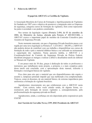 4
2 Palavra da ABCFAV
O papel da ABCFAVe a Cartilha do Vigilante.
A Associação Brasileira de Cursos de Formação e Aperfeiçoamento de Vigilantes
foi fundada em 1987 com o objetivo de promover a integração entre as Empresas
de segurança, categoria cursos de formação de vigilantes, bem como representá-
las junto à sociedade e aos poderes constituídos.
Nos termos da legislação vigente (Portaria 2.494, de 03 de setembro de
2004, do Ministério da Justiça, alterada pela Portaria nº 485/2015-MJ), a
ABCFAV exerce o importante papel de membro da Comissão Consultiva para
Assuntos de Segurança Privada.
Neste momento marcante, em que a Segurança Privada brasileira passa a ser
regida por uma nova legislação (a Portaria nº. 3.233/2012 – DG/PF), a ABVFAV
não poderia deixar de contribuir com seu trabalho e disponibilizar aos cursos de
formação de todo o país o material didático básico a ser utilizado no treinamento
e capacitação dos vigilantes. Numa parceria inédita, a ABCFAV e a
Coordenação-Geral de Controle de Segurança Privada da Polícia Federal,
decidiram arregaçar as mangas e realizar a difícil e desafiadora tarefa de elaborar
os Manuais do Vigilante.
E em pouco mais de 30 dias, graças à dedicação de todos os professores e
instrutores que trabalharam neste projeto, a primeira e a mais complexa parte
dessa tarefa está concluída, com a apresentação deste manual, referente à
formação e reciclagem básicas do vigilante.
Fica claro para nós que o material que ora disponibilizamos não esgota o
assunto e, tampouco pretende impedir que seja melhorado e/ou complementado.
Trata-se, como já dissemos, de um material básico, de extrema importância para
uniformiza a formação do vigilante brasileiro.
Agradecemos sinceramente aos que colaboraram com a ABCFAV nesta
missão. Com certeza, todos vocês estarão sendo, de alguma forma, co-
resónsáveis pela formação de nossos vigilantes e, conseqüentemente, pela
profissionalização da segurança privada no Brasil.
Agradecemos, ainda, a confiança em nós depositada pelos responsáveis pela
CGCSP.
José Tarcísio de Carvalho Neves, CPP, DSE Presidente da ABCFAV
 