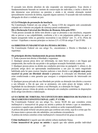 40
O acusado tem direito absoluto de não responder em interrogatório. Esse direito é
fundamentalmente baseado no instinto de conservação do indivíduo, e inclui o direito de
não denunciar seus próximos ou parentes e ainda o de simular alienação mental
(procedimento incorreto de defesa, segundo alguns autores). O acusado não tem nenhuma
obrigação de dizer a verdade ao juiz.
4.3.3.4 Princípio da presunção da inocência
Na Constituição Federal em seu artigo 5º., Inciso LVII diz ninguém será considerado
culpado até o trânsito em julgado de sentença penal condenatória.
Diz a Declaração Universal dos Direitos do Homem, feita pela ONU:
"Toda pessoa acusada de delito tem direito a que se presuma a sua inocência, enquanto
não se provar a sua culpabilidade, conforme a lei e em julgamento público no qual se
hajam assegurado todas as garantias necessárias à sua defesa" (art. 11, nº.I). (Nota do
revisor - Espelham o mesmo princípio os incisos LV e LVII do artigo 5º da CF/88)
4.4 DIREITOS FUNDAMENTAIS DA PESSOA DETIDA
Na Constituição Federal em seu artigo 5o., encontramos o Direito à liberdade e à
segurança.
Os principais direitos fundamentais da pessoa detida são:
1. Toda a pessoa tem direito à liberdade e segurança.
2. Qualquer pessoa presa deve ser informada, no mais breve prazo e em língua que
compreenda, das razões da sua prisão e de qualquer acusação formulada contra ela.
3. Qualquer pessoa presa ou detida nas condições previstas no parágrafo 1, alínea c), do
presente artigo deve ser apresentada imediatamente a um juiz ou outro magistrado
habilitado pela lei para exercer funções judiciais e tem direito a ser julgado num prazo
razoável ou posta em liberdade durante o processo. A colocação em liberdade pode
estar condicionada a uma garantia que assegure o comparecimento do interessado em
juízo.
4. Qualquer pessoa privada da sua liberdade por prisão ou detenção tem direito a recorrer
a um tribunal, a fim de que este se pronuncie, em curto prazo de tempo, sobre a
legalidade da sua detenção e ordene a sua libertação, se a detenção for ilegal.
5. Qualquer pessoa vítima de prisão ou detenção em condições contrárias às disposições
deste artigo tem direito a indenização.
4.5 O CRIME DE TORTURA NO CONTEXTO DOS DIREITOS HUMANOS E O
TRATAMENTO CONSTITUCIONAL (ART. 5º CF/88)
Na Constituição Federal em seu artigo 5o., inciso XLIII diz que considera crime
inafiançável e insuscetível de graça ou anistia a prática de tortura e que os mandantes,
executores e aqueles que, podendo evitá-la, omitem-se serão responsabilizados.
A polícia não pode torturar um preso para que confesse um crime, seja lá o crime que for.
Os maus-tratos a presos não são admitidos, em nenhuma circunstância.
A prática da tortura constitui crime inafiançável e insuscetível de graça ou anistia.
Crime inafiançável é aquele que não admite soltura mediante fiança.
Crime insuscetível de graça ou anistia é aquele que não admite perdão individual
 