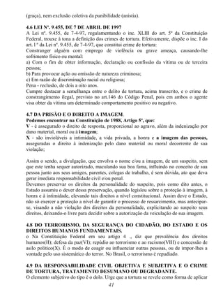 41
(graça), nem exclusão coletiva da punibilidade (anistia).
4.6 LEI Nº. 9.455, DE 7 DE ABRIL DE 1997
A Lei nº. 9.455, de 7-4-97, regulamentando o inc. XLIII do art. 5º da Constituição
Federal, trouxe à tona a definição dos crimes de tortura. Efetivamente, dispõe o inc. I do
art. l º da Lei nº. 9.455, de 7-4-97, que constitui crime de tortura:
Constranger alguém com emprego de violência ou grave ameaça, causando-lhe
sofrimento físico ou mental:
a) Com o fim de obter informação, declaração ou confissão da vítima ou de terceira
pessoa;
b) Para provocar ação ou omissão de natureza criminosa;
c) Em razão de discriminação racial ou religiosa;
Pena - reclusão, de dois a oito anos.
Cumpre destacar a semelhança entre o delito de tortura, acima transcrito, e o crime de
constrangimento ilegal, previsto no art.146 do Código Penal, pois em ambos o agente
visa obter da vítima um determinado comportamento positivo ou negativo.
4.7 DA PRISÃO E O DIREITO A IMAGEM.
Podemos encontrar na Constituição de 1988, Artigo 5º, que:
V - é assegurado o direito de resposta, proporcional ao agravo, além da indenização por
dano material, moral ou à imagem;
X - são invioláveis a intimidade, a vida privada, a honra e a imagem das pessoas,
asseguradas o direito à indenização pelo dano material ou moral decorrente de sua
violação;
Assim o sendo, a divulgação, que envolva o nome e/ou a imagem, de um suspeito, sem
que este tenha sequer autorizado, maculando sua boa fama, influindo no conceito de sua
pessoa junto aos seus amigos, parentes, colegas de trabalho, é sem dúvida, ato que deva
gerar imediata responsabilidade civil e/ou penal.
Devemos preservar os direitos da personalidade do suspeito, pois como dito antes, o
Estado assumiu o dever dessa preservação, quando legislou sobre a proteção à imagem, à
honra e à intimidade, elevando tais direitos a nível constitucional. Assim deve o Estado,
não só exercer a proteção a nível de garantir o processo de ressarcimento, mas antecipar-
se, visando a não violação dos direitos da personalidade, explicitando ao suspeito seus
direitos, deixando-o livre para decidir sobre a autorização da veiculação de sua imagem.
4.8 DO TERRORISMO, DA SEGURANÇA DO CIDADÃO, DO ESTADO E OS
DIREITOS HUMANOS FUNDAMENTAIS.
o Na Constituição Federal em seu artigo 4 ., diz que prevalência dos direitos
humanos(II); defesa da paz(VI); repúdio ao terrorismo e ao racismo(VIII) e concessão de
asilo político(X). É o modo de coagir ou influenciar outras pessoas, ou de impor-lhes a
vontade pelo uso sistemático do terror. No Brasil, o terrorismo é repudiado.
4.9 DA RESPONSABILIDADE CIVIL OBJETIVA E SUBJETIVA E O CRIME
DE TORTURA, TRATAMENTO DESUMANO OU DEGRADANTE.
O elemento subjetivo do tipo é o dolo. Urge que a tortura se revele como forma de aplicar
 