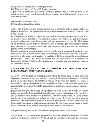 42
castigo pessoal ou medida de caráter preventivo.
O § 2º do art.1º da Lei nº. 9.455/97 dispõe o seguinte:
Aquele que se omite em face dessas condutas, quando tinha o dever de evitá-las ou
apurá-las, incorre na pena de detenção de um a quatro anos. O tipo penal em apreço se
desdobra em dois:
a) Omissão à prática do crime;
b) Omissão na apuração do crime.
Ambos são crimes próprios, porque exigem que o omitente tenha o dever jurídico de
impedir o resultado. As hipóteses de dever jurídico encontram- se no § 2º do art.13 do
Código Penal.
Incompreensível a atitude do legislador, que confere tratamento benigno àquele que deixa
de evitar o crime, punindo-o com detenção, quando, na condição de partícipe, deveria
responder pela mesma pena do autor principal, nos termos do art. 29 do CP. Aliás, criou-
se um tratamento díspar entre os partícipes, pois o partícipe por ação incide na mesma
pena abstrata prevista para o autor principal, ao passo que o partícipe por omissão é
punido apenas com detenção.
Correta, no entanto, a suavização da pena em relação àquele que deixa de apurar o crime,
uma vez que esta conduta ocorre após a consumação, enquadrando-se como conivência
posterior, e não como participação. Na verdade, a hipótese assemelha-se ao delito de
prevaricação Todavia, no delito de tortura não há necessidade de o omitente ser
funcionário público. Também não é preciso que a omissão seja para satisfazer interesse
ou sentimento pessoal.
4.10 DA PREVENÇÃO E COMBATE À VIOLÊNCIA CONTRA A MULHER:
LEI Nº 11.340, DE 07 DE AGOSTO DE 2006.
A Lei nº 11.340/06, também conhecida como Maria da Penha, deve ser vista como um
importante instrumento para que a mulher em situação de violência doméstica ou familiar
possa ter os seus direitos respeitados e consiga obter junto aos agentes do Estado a
orientação e a proteção necessárias para impedir ou fazer cessar agressões contra a sua
pessoa.É clara a opção do legislador em proteger a mulher que se encontra em situação
de risco,
porque entende que esta merece uma proteção especial, já que, na maioria dos casos,
existe uma situação de desigualdade em relação ao homem, seja do ponto de vista físico,
seja do ponto de vista das relações domésticas, familiares e até sociais. A Lei se aplica à
grande massa de mulheres que sofrem agressões e que não contavam, até o presente
momento, com mecanismos jurídicos adequados para garantir os seus direitos, no que
toca a proteção quanto a toda forma de violência de gênero que possa causar a morte,
lesão, sofrimento físico, sexual, psicológico, dano moral ou patrimonial.
Nos primeiro artigos da lei, são definidos seus objetivos, como se vê adiante:
Art. 1o
Esta Lei cria mecanismos para coibir e prevenir a violência doméstica e familiar
contra a mulher, nos termos do § 8o
do art. 226 da Constituição Federal, da Convenção
 