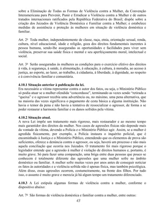 43
sobre a Eliminação de Todas as Formas de Violência contra a Mulher, da Convenção
Interamericana para Prevenir, Punir e Erradicar a Violência contra a Mulher e de outros
tratados internacionais ratificados pela República Federativa do Brasil; dispõe sobre a
criação dos Juizados de Violência Doméstica e Familiar contra a Mulher; e estabelece
medidas de assistência e proteção às mulheres em situação de violência doméstica e
familiar.
Art. 2o
Toda mulher, independentemente de classe, raça, etnia, orientação sexual, renda,
cultura, nível educacional, idade e religião, goza dos direitos fundamentais inerentes à
pessoa humana, sendo-lhe asseguradas as oportunidades e facilidades para viver sem
violência, preservar sua saúde física e mental e seu aperfeiçoamento moral, intelectual e
social.
Art. 3o
Serão asseguradas às mulheres as condições para o exercício efetivo dos direitos
à vida, à segurança, à saúde, à alimentação, à educação, à cultura, à moradia, ao acesso à
justiça, ao esporte, ao lazer, ao trabalho, à cidadania, à liberdade, à dignidade, ao respeito
e à convivência familiar e comunitária.
4.10.1 Situação anterior à publicação da lei.
Era necessário a vitima representar contra o autor dos fatos, ou seja, o Ministério Público
só podia atuar se a mulher ofendida “concordasse”, terminando as vezes sendo “retirada a
“queixa” e o agressor recebia uma advertência ou, no máximo, uma pena alternativa, que
na maioria das vezes significava o pagamento de cesta básica a alguma instituição. Não
havia o temor da pena e não havia a tentativa de ressocializar o agressor, de forma a se
poder restaurar a harmonia familiar e os danos sofridos pela vítima.
4.10.2 Situação atual.
A nova Lei impõe um tratamento mais rigoroso, mais restaurador e ao mesmo tempo
mais garantidor dos direitos da mulher. Nos casos de agressões físicas não depende mais
da vontade da vítima, devendo a Polícia e o Ministério Público agir. Assim, se a mulher é
agredida fisicamente, por exemplo, a Polícia instaura o inquérito policial, que é
encaminhado à Justiça e o Ministério Público, entendendo que os elementos de prova são
suficientes, oferece a denúncia contra o agressor, ou seja, haverá um processo e não mais
aquela conciliação que ocorria nos Juizados. O tratamento foi mais rigoroso porque o
legislador entende que a agressão à mulher é violação de direitos humanos e, portanto, é
muito grave. Só para fazer uma comparação, uma briga entre duas pessoas que pouco se
conhecem é totalmente diferente das agressões que uma mulher sofre no âmbito
doméstico ou familiar. A mulher sofre muitas vezes por anos antes de conseguir noticiar
os fatos às autoridades e a violência sofrida não é apenas física, mas também psicológica.
Além disso, essas agressões ocorrem, costumeiramente, na frente dos filhos. Por tudo
isso, o assunto é muito grave e merecia já há algum tempo um tratamento diferenciado.
4.10.3 A Lei estipula algumas formas de violência contra a mulher, conforme o
dispositivo abaixo:
Art. 7o
São formas de violência doméstica e familiar contra a mulher, entre outras:
 