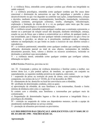 44
I - a violência física, entendida como qualquer conduta que ofenda sua integridade ou
saúde corporal;
II - a violência psicológica, entendida como qualquer conduta que lhe cause dano
emocional e diminuição da autoestima ou que lhe prejudique e perturbe o pleno
desenvolvimento ou que vise degradar ou controlar suas ações, comportamentos, crenças
e decisões, mediante ameaça, constrangimento, humilhação, manipulação, isolamento,
vigilância constante, perseguição contumaz, insulto, chantagem, ridicularização,
exploração e limitação do direito de ir e vir ou qualquer outro meio que lhe cause
prejuízo à saúde psicológica e à autodeterminação;
III - a violência sexual, entendida como qualquer conduta que a constranja a presenciar, a
manter ou a participar de relação sexual não desejada, mediante intimidação, ameaça,
coação ou uso da força; que a induza a comercializar ou a utilizar, de qualquer modo, a
sua sexualidade, que a impeça de usar qualquer método contraceptivo ou que a force ao
matrimônio, à gravidez, ao aborto ou à prostituição, mediante coação, chantagem,
suborno ou manipulação; ou que limite ou anule o exercício de seus direitos sexuais e
reprodutivos;
IV - a violência patrimonial, entendida como qualquer conduta que configure retenção,
subtração, destruição parcial ou total de seus objetos, instrumentos de trabalho,
documentos pessoais, bens, valores e direitos ou recursos econômicos, incluindo os
destinados a satisfazer suas necessidades;
V - a violência moral, entendida como qualquer conduta que configure calúnia,
difamação ou injúria.
4.10.4 Medidas Protetivas, previstas na lei:
Art. 22. Constatada a prática de violência doméstica e familiar contra a mulher, nos
termos desta Lei, o juiz poderá aplicar, de imediato, ao agressor, em conjunto ou
separadamente, as seguintes medidas protetivas de urgência, entre outras:
I - suspensão da posse ou restrição do porte de armas, com comunicação ao órgão
competente, nos termos da Lei no
10.826, de 22 de dezembro de 2003;
II - afastamento do lar, domicílio ou local de convivência com a ofendida;
III - proibição de determinadas condutas, entre as quais:
a) aproximação da ofendida, de seus familiares e das testemunhas, fixando o limite
mínimo de distância entre estes e o agressor;
b) contato com a ofendida, seus familiares e testemunhas por qualquer meio de
comunicação;
c) frequentação de determinados lugares a fim de preservar a integridade física e
psicológica da ofendida;
IV - restrição ou suspensão de visitas aos dependentes menores, ouvida a equipe de
atendimento multidisciplinar ou serviço similar;
V - prestação de alimentos provisionais ou provisórios.
4.11 DOS DIREITOS DAS CRIANÇAS E ADOLESCENTES: LEI Nº 8.069, DE 13
DE JULHO DE 1990 – NOÇÕES BÁSICAS.
Apresentação
 