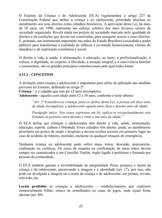 45
O Estatuto da Criança e do Adolescente (ECA) regulamentou o artigo 227 da
Constituição Federal que atribui à criança e ao adolescente, prioridade absoluta no
atendimento aos seus direitos como cidadãos brasileiros. A aprovação desta Lei, há mais
de 20 anos, em 1990, representa um esforço coletivo dos mais diversos setores da
sociedade organizada. Revela ainda um projeto de sociedade marcado pela igualdade de
direitos e de condições que devem ser construídas, para assegurar acesso a esses direitos.
É, portanto, um instrumento importante nas mãos do Estado Brasileiro (sociedade e poder
público) para transformar a realidade da infância e juventude historicamente vítimas do
abandono e da exploração econômica e social.
O direito à vida, à saúde, à alimentação, à educação, ao lazer, à profissionalização, à
cultura, à dignidade, ao respeito, à liberdade, à atenção integral, e à convivência familiar
e comunitária, são os grandes princípios constitucionais pelo qual todos lutam.
4.11.1 - CONCEITOS
A distinção entre criança e adolescente é importante para efeito de aplicação das medidas
previstas no Estatuto, definindo no artigo 2º:
Criança – é o cidadão que tem até 12 anos incompletos.
Adolescente - aqueles com idade entre 12 e 18 anos, conforme o texto abaixo:
“Art. 2º Considera-se criança, para os efeitos desta Lei, a pessoa até doze anos
de idade incompletos, e adolescente aquela entre doze e dezoito anos de idade.
Parágrafo único. Nos casos expressos em lei, aplica-se excepcionalmente este
Estatuto às pessoas entre dezoito e vinte e um anos de idade.”
O ECA define que crianças e adolescentes têm direito à vida, saúde, alimentação,
educação, esporte, cultura e liberdade. Esses cidadãos têm direito, ainda, ao atendimento
prioritário em postos de saúde e hospitais e devem receber socorro em primeiro lugar no
caso de acidente de trânsito, incêndio, enchente ou qualquer situação de emergência.
Nenhuma criança ou adolescente pode sofrer maus tratos: descuido, preconceito,
exploração ou violência. Os casos de suspeita ou confirmação de maus tratos devem
sempre ser comunicados a um Conselho Tutelar, órgão ligado à prefeitura e formado por
pessoas da comunidade.
O ECA também garante a inviolabilidade da integralidade física, psíquica e moral da
criança e do adolescente, preservando a imagem e a identidade (art. 17), por isso, não
pode ser divulgada a imagem ou o nome da criança e do adolescente, em jornais, revista,
televisão, etc.
Locais proibidos às crianças e adolescentes – estabelecimentos que explorem
comercialmente bilhar, sinuca ou semelhantes ou casas de jogos, onde sejam feitas
apostas (art. 80).
 