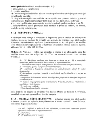 46
Venda proibida às crianças e adolescentes (art. 81):
I - armas, munições e explosivos;
II - bebidas alcoólicas;
III - produtos cujos componentes possam causar dependência física ou psíquica ainda que
por utilização indevida;
IV - fogos de estampido e de artifício, exceto aqueles que pelo seu reduzido potencial
sejam incapazes de provocar qualquer dano físico em caso de utilização indevida;
V - revistas e publicações (com material impróprio ou inadequado), conforme o art. 78;
O descumprimento dessas proibições pode acarretar a prisão do infrator, até mesmo,
sendo fornecido gratuitamente.
4.11.2 - MEDIDAS DE PROTEÇÃO
A distinção entre criança e adolescente é importante para os efeitos da aplicação do
Estatuto, já que as medidas de proteção são aplicadas às crianças e aos adolescentes
infratores - quando ocorrer qualquer situação descrita no art. 98, porém, as medidas
sócio-educativas serão aplicadas tão somente aos adolescentes e nunca a criança alguma.
Vide arts. 98, 101, 105 e 112, do ECA.
Medidas de Proteção – podem ser aplicadas à criança e ao adolescente, uma das
medidas enumeradas no artigo 101 do ECA, ou cumulativamente com outra(a)
medida(s):
Art. 101. Verificada qualquer das hipóteses previstas no art. 98, a autoridade
competente poderá determinar, dentre outras, as seguintes medidas:
I - encaminhamento aos pais ou responsável, mediante termo de responsabilidade;
II - orientação, apoio e acompanhamento temporários;
III - matrícula e frequência obrigatórias em estabelecimento oficial de ensino
fundamental;
IV - inclusão em programa comunitário ou oficial de auxílio à família, à criança e ao
adolescente;
V - requisição de tratamento médico, psicológico ou psiquiátrico, em regime hospitalar
ou ambulatorial;
VI - inclusão em programa oficial ou comunitário de auxílio, orientação e tratamento a
alcoólatras e toxicômanos;
VII - abrigo em entidade;
VIII - colocação em família substituta.
Essas medidas só podem ser aplicadas pelo Juiz de Direito da Infância e Juventude,
autoridade competente para análise e decisão os casos.
4.11.3 - MEDIDAS SÓCIO-EDUCATIVAS – aplicadas apenas aos adolescentes
infratores, podendo ser aplicada, excepcionalmente a pessoa com até 21 anos de idade,
conforme o dispositivo abaixo:
Art. 112. Verificada a prática de ato infracional, a autoridade competente poderá
aplicar ao adolescente as seguintes medidas:
I - advertência;
II - obrigação de reparar o dano;
 