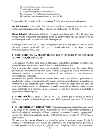 47
III - prestação de serviços à comunidade;
IV - liberdade assistida;
V - inserção em regime de semi-liberdade;
VI - internação em estabelecimento educacional;
VII - qualquer uma das previstas no art. 101, I a VI.
A internação não poderá exceder o período de 3 (três) anos, em nenhuma hipótese.
Ato infracional – é uma ação, descrita na lei penal ou em outras leis especiais como
crime ou contravenção, praticada por pessoa com idade entre 12 e 18 anos.
Menor infrator (adolescente infrator) – é aquele com idade entre 12 e 18 anos, que
pratica um ato infracional, considerado crime ou contravenção pela lei, devendo ser de
imediato apresentado à Autoridade Policial competente.
A criança (com idade até 12 anos incompletos) não pode ser aplicada medida sócio
educativa, mesmo praticando fato grave, considerado como crime (por exemplo:
homicídio, porte de arma, etc).
4.12 DOS DIREITOS DA PESSOA IDOSA: LEI Nº 10.741, DE 1º DE OUTUBRO
DE 2003 – NOÇÕES BÁSICAS.
Há no cenário brasileiro uma gama de legislações suficientes a proteger os direitos das
pessoas idosas e das pessoas com deficiência e mobilidade reduzida.
Para a inclusão das pessoas idosas na sociedade é necessário que lhes sejam dadas
garantias de atendimento prioritário, como também condições de utilizar plenamente os
ambientes, objetos e serviços necessários à sua existência, com autonomia,
independência e segurança.
Atualmente um grande número de pessoas idosas tem o seu direito à prioridade no
atendimento violado, como também sofrem com a imposição de barreiras arquitetônicas,
urbanísticas e dos transportes que as impede de se locomover, sendo certo que cada vez
mais estes direitos devem ser observados de modo a estimular os idosos a deixarem suas
casas, mantendo-se e inserindo-se na sociedade, o que lhes garantirá a qualidade e
dignidade de vida desejadas.
4.12.1 DEFINIÇÃO: O artigo 1º, da Lei 10.741/03, afirma que o Estatuto do Idoso é
destinado a regular o direito das pessoas com idade igual ou superior a 60 (sessenta)
anos.
4.12.2 ATENDIMENTO PRIORITÁRIO: Segundo preceitua o parágrafo único, inciso
I, do artigo 3º do Estatuto do Idoso “é garantido ao idoso o atendimento preferencial e
individualizado junto aos órgãos públicos e privados prestadores de serviço à população”.
Este direito é também assegurado pela Lei nº 10.048/00 e pelo Decreto n.º 5.296/04 que a
regulamentou.
Ele assegura às pessoas idosas serem atendidas antes de qualquer outra, depois de
concluído o atendimento que estiver em andamento em estabelecimentos públicos e
privados prestadores de serviços à população como hospitais, clínicas, supermercados,
 