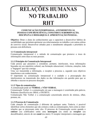 49
RELAÇÕES HUMANAS
NO TRABALHO
RHT
COMUNICAÇÃO INTERPESSOAL, ATENDIMENTO ÀS
PESSOAS COM DEFICIÊNCIA, COMANDO E SUBORDINAÇÃO,
DISCIPLINA E HIERARQUIA E APRESENTAÇÃO PESSOAL.
Objetivo: Dotar o aluno de conhecimentos que o capacitem a desenvolver hábitos de
sociabilidade que permitam aprimorar seu relacionamento no trabalho e em outras esferas
de convívio social. Desenvolver atitudes para o atendimento adequado e prioritário às
pessoas com deficiência.
1.1 Comunicação interpessoal
Comunicação interpessoal é o método de comunicação que promove a troca de
informações entre duas ou mais pessoas.
1.1.1 Princípios de Comunicação Interpessoal
Cada pessoa que passamos a considerar, portanto, interlocutor, troca informações
baseadas em seu repertório cultural, sua formação educacional, vivências, emoções, toda
a "bagagem" que traz consigo.
Uma vez transmitida a informação, o receptor a processa e, segundo seus objetivos
transforma-a em conhecimento.
O importante na comunicação interpessoal é o cuidado e a preocupação dos
interlocutores na transmissão dos dados ou das informações em questão para que se
obtenha o sucesso no processo desejado.
1.1.2 Tipos de comunicações
A comunicação pode ser VERBAL e NÃO VERBAL.
Comunicação Verbal: é a comunicação em que a mensagem é constituída pela palavra.
Podemos classificá-la em: ORAL e ESCRITA.
Comunicação Não Verbal: é a comunicação concretizada através de mímica, olhar,
postura, etc.
1.1.3 Processo de Comunicação
Cada situação de comunicação é diferente de qualquer outra. Todavia, é possível
identificar certos elementos que são comuns a toda as comunicações, bem como as inter-
relações que se processam entre eles. O processo de Comunicação ocorre quando o
emissor (ou codificador) emite uma mensagem (ou sinal) ao receptor (ou
decodificador), através de um canal (ou meio). O receptor interpretará a mensagem que
 