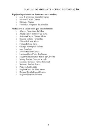 5
MANUAL DO VIGILANTE – CURSO DE FORMAÇÃO
Equipe Organizadora e Executora do trabalho:
o José T arcisio de Carvalho Neves
o Ricardo T adeu Correa
o Hércules Atanes
o Frederico Junqueira de Almeida
Professores e Instrutores que colaboraram:
o Alberto Gonçalves da Silva
o André Santos Timóteo da Silva
o Antonio Clóvis Dias de Melo
o Djalma Villano Fernandes
o Edson de Lima Alves
o Fernando Só e Silva
o George Romagnoli Paixão
o Joaz Anselmo
o Jocélia Goulart Garcia
o Luciano Ouro Preto dos Santos
o MajorJosé Raimundo Salles de Oliveira
o Marcy José de Campos V erde
o Maria de Lourdes Ferraz Pimentel
o Natanael José de Souza
o Paulo Alberto Adão
o Regina Costa da Silva Nunes
o Richard Reichelmann Pereira
o Rogério Marison Zuanon
 