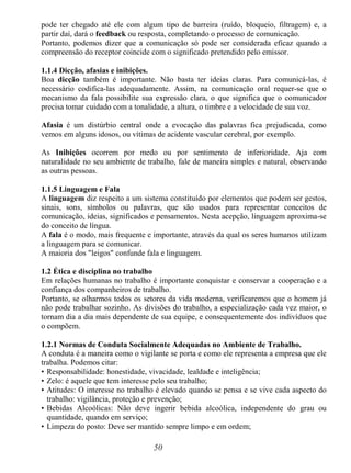 50
pode ter chegado até ele com algum tipo de barreira (ruído, bloqueio, filtragem) e, a
partir daí, dará o feedback ou resposta, completando o processo de comunicação.
Portanto, podemos dizer que a comunicação só pode ser considerada eficaz quando a
compreensão do receptor coincide com o significado pretendido pelo emissor.
1.1.4 Dicção, afasias e inibições.
Boa dicção também é importante. Não basta ter ideias claras. Para comunicá-las, é
necessário codifica-las adequadamente. Assim, na comunicação oral requer-se que o
mecanismo da fala possibilite sua expressão clara, o que significa que o comunicador
precisa tomar cuidado com a tonalidade, a altura, o timbre e a velocidade de sua voz.
Afasia é um distúrbio central onde a evocação das palavras fica prejudicada, como
vemos em alguns idosos, ou vítimas de acidente vascular cerebral, por exemplo.
As Inibições ocorrem por medo ou por sentimento de inferioridade. Aja com
naturalidade no seu ambiente de trabalho, fale de maneira simples e natural, observando
as outras pessoas.
1.1.5 Linguagem e Fala
A linguagem diz respeito a um sistema constituído por elementos que podem ser gestos,
sinais, sons, símbolos ou palavras, que são usados para representar conceitos de
comunicação, ideias, significados e pensamentos. Nesta acepção, linguagem aproxima-se
do conceito de língua.
A fala é o modo, mais frequente e importante, através da qual os seres humanos utilizam
a linguagem para se comunicar.
A maioria dos "leigos" confunde fala e linguagem.
1.2 Ética e disciplina no trabalho
Em relações humanas no trabalho é importante conquistar e conservar a cooperação e a
confiança dos companheiros de trabalho.
Portanto, se olharmos todos os setores da vida moderna, verificaremos que o homem já
não pode trabalhar sozinho. As divisões do trabalho, a especialização cada vez maior, o
tornam dia a dia mais dependente de sua equipe, e consequentemente dos indivíduos que
o compõem.
1.2.1 Normas de Conduta Socialmente Adequadas no Ambiente de Trabalho.
A conduta é a maneira como o vigilante se porta e como ele representa a empresa que ele
trabalha. Podemos citar:
• Responsabilidade: honestidade, vivacidade, lealdade e inteligência;
• Zelo: é aquele que tem interesse pelo seu trabalho;
• Atitudes: O interesse no trabalho é elevado quando se pensa e se vive cada aspecto do
trabalho: vigilância, proteção e prevenção;
• Bebidas Alcoólicas: Não deve ingerir bebida alcoólica, independente do grau ou
quantidade, quando em serviço;
• Limpeza do posto: Deve ser mantido sempre limpo e em ordem;
 