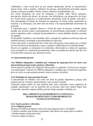 52
visibilidade, o trato social deve ser por demais aprimorado, devido as características
desses locais, onde é grande a afluência de pessoas, principalmente possuindo alguma
relação, como por exemplo: clientes, alunos, enfermos, acompanhantes, etc.
Em outras disciplinas do curso de formação, é tratado sobre direito humanos,
preconceito, direito dos idosos, de pessoas com deficiências, uso progressivo da força,
etc. Nesses locais especiais, os conhecimentos ministrados serão de grande valia para o
bom desempenho da função do elemento de segurança, de forma cortês, respeitando as
minorias e as diferenças, sem abrir mão da altivez e da responsabilidade decorrentes da
profissão.
É importante para o vigilante observar a forma de tratar as pessoas, evitando adotar
atitudes que possam causar constrangimento ou discriminação, procurando se informar
com os superiores sobre o manual de procedimentos a serem adotados durante a jornada
de trabalho.
Na disciplina Vigilância, será abordado sobre a atuação do vigilante em diversos tipos de
estabelecimentos, mostrando as peculiaridades de cada local.
Como regra geral, o profissional deve tratar bem toda pessoa, tanto aquele que se dirige
ao local em busca de atendimento, como os próprios colaboradores do estabelecimento.
Devem ser seguidas as orientações do contratante, observando-se o plano de segurança
(caso existente) ou o manual de procedimento, sobre as medidas de controle que deve ser
exercida sobre as pessoas que transitam na área.
1.6 Apresentação pessoal
1.6.1 Hábitos adequados e cuidados que o homem de segurança deve ter com a sua
apresentação pessoal, asseio, postura e discrição.
Asseio pessoal e polidez são exigências básicas para os vigilantes. Invista na sua imagem
e na autoimagem. Valorize-se! Hábitos adequados e cuidados que o homem de segurança
deve ter com a sua apresentação pessoal, asseio, postura e discrição;
1.6.2 Princípios de Apresentação Pessoal
A apresentação no trabalho vem como um fator de grande importância, porque pela
maneira que nos vestimos, demonstramos o que estamos sentindo.
Uniformes podem diferir de uma empresa para outra, entretanto certas exigências de
cuidado, manutenção e uso de uniforme são as mesmas, entre elas, manter limpo, bem
conservado e passado, sapatos polidos, gravata limpa, passada e alinhada, etc.
BOA APRESENTAÇÃO REPRESENTA CONFIANÇA.
TRABALHO BEM EXECUTADO REPRESENTA
SATISFAÇÃO PESSOAL.
1.6.3 Asseio, postura e discrição.
1.6.3.1 Higiene pessoal
Devemos ter hábitos de higiene, para criar uma imagem positiva. Exemplos:
• Cabelos cortados, bem lavados e penteados; Não deixar cair caspa sobre os ombros;
• Orelhas limpas e barba bem feita;
• Escovar sempre os dentes;
 