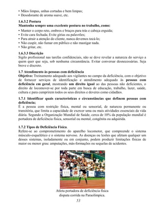 53
• Mãos limpas, unhas cortadas e bem limpas;
• Desodorante de aroma suave, etc.
1.6.3.2 Postura
Mantenha sempre uma excelente postura no trabalho, como:
• Manter o corpo reto, ombros e braços para trás e cabeça erguida;
• Evite cara fechada; Evite gírias ou palavrões;
• Para atrair a atenção do cliente, nunca devemos tocá-lo;
• Não cuspir, não fumar em público e não mastigar nada.
• Não gritar, etc.
1.6.3.3 Discrição
Sigilo profissional nas tarefas confidenciais, não se deve revelar a natureza do serviço a
quem quer que seja, sob nenhuma circunstância. Evitar conversar desnecessárias. Seja
breve e discreto.
1.7 Atendimento às pessoas com deficiência
Objetivo: Treinamento adequado aos vigilantes no campo da deficiência, com o objetivo
de fornecer serviços de identificação e atendimento adequado às pessoas com
deficiência em geral, mostrando um direito igual ao das pessoas não deficientes, o
direito de locomover-se por toda parte em busca de educação, trabalho, lazer, saúde,
cultura e para cumprirem todos os seus direitos e deveres como cidadãos.
1.7.1 Identificar quais características e circunstâncias que definem pessoas com
deficiência;
É a pessoa com restrição física, mental ou sensorial, de natureza permanente ou
transitória, que limita a capacidade de exercer uma ou mais atividades essenciais da vida
diária. Segundo a Organização Mundial de Saúde, cerca de 10% da população mundial é
portadora de deficiência física, sensorial ou mental, congênita ou adquirida.
1.7.2 Tipos de Deficiência Física.
Refere-se ao comprometimento do aparelho locomotor, que compreende o sistema
músculo-esquelético e o sistema nervoso. As doenças ou lesões que afetam qualquer um
desses sistemas, isoladamente ou em conjunto, podem produzir limitações físicas de
maior ou menor grau: amputações, más-formações ou sequelas de acidentes.
Atleta portadora de deficiência física
disputa corrida na Paraolímpica.
 