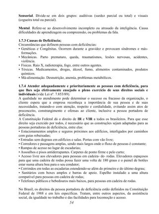 54
Sensorial. Divide-se em dois grupos: auditivas (surdez parcial ou total) e visuais
(cegueira total ou parcial).
Mental. Refere-se ao desenvolvimento incompleto ou atrasado da inteligência. Causa
dificuldades de aprendizagem ou compreensão, ou problemas da fala.
1.7.3 Causas de Deficiência;
Circunstâncias que definem pessoas com deficiências:
• Genéticas e Congênitas. Ocorrem durante a gravidez e provocam síndromes e más-
formações.
• Mecânicas. Parto prematuro, queda, traumatismos, lesões nervosas, acidentes,
violência.
• Físicas. Raio X, radioterapia, fogo, entre outros agentes.
• Tóxicas. Medicamentos, drogas, álcool, fumo, alimentos contaminados, produtos
químicos.
• Má-alimentação. Desnutrição, anemia, problemas metabólicos.
1.7.4 Atender adequadamente e prioritariamente as pessoas com deficiência, para
que lhes seja efetivamente ensejado o pleno exercício de seus direitos sociais e
individuais (vide Lei nº. 7.853/89).
A qualidade no atendimento pode determinar o sucesso ou fracasso da organização, o
cliente espera que a empresa reconheça a importância de sua pessoa e de suas
necessidades, tratando-o com atenção, respeito e cordialidade, evitando assim atos de
preconceito, constrangimento e ofensas ao cliente, inclusive a pessoa portadora de
deficiência.
A Constituição Federal dá o direito de IR e VIR a todos os brasileiros. Para que esse
direito seja exercido por todos, é necessário que as construções sejam adaptadas para as
pessoas portadoras de deficiência, entre elas:
• Estacionamentos amplos e seguros próximos aos edifícios, interligados por caminhos
com guias rebaixadas;
• Entradas sem degraus em edifícios e salas. Portas com vão livre;
• Corredores e passagens amplas, sendo mais largos onde o fluxo de pessoas é constante;
• Rampas de acesso no lugar de escadarias;
• Assoalhos e pisos antiderrapantes. Carpetes de ponto firme e pelo curto;
• Acesso livre aos elevadores para pessoas em cadeira- de- rodas. Elevadores espaçosos
para que uma cadeira de rodas possa fazer uma volta de 180 graus e o painel de botões
estar numa altura boa para o seu condutor;
• Corrimãos em todas as escadarias estendendo-se além do primeiro e do último degrau;
• Sanitários com boxes amplos e barras de apoio. Espelho instalado a uma altura
compatível para pessoas em cadeira de rodas;
• Telefones públicos e bebedouros mais baixos, para pessoas em cadeira de rodas.
No Brasil, os direitos da pessoa portadora de deficiência estão definidos na Constituição
Federal de 1988 e em leis específicas. Tratam, entre outros aspectos, da assistência
social, da igualdade no trabalho e das facilidades para locomoção e acesso.
 