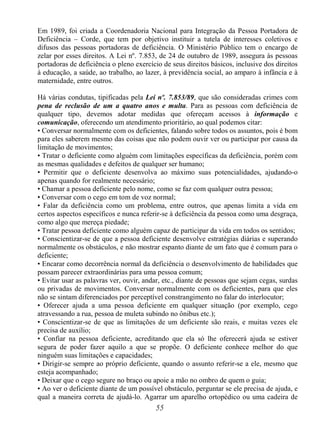 55
Em 1989, foi criada a Coordenadoria Nacional para Integração da Pessoa Portadora de
Deficiência – Corde, que tem por objetivo instituir a tutela de interesses coletivos e
difusos das pessoas portadoras de deficiência. O Ministério Público tem o encargo de
zelar por esses direitos. A Lei nº. 7.853, de 24 de outubro de 1989, assegura às pessoas
portadoras de deficiência o pleno exercício de seus direitos básicos, inclusive dos direitos
à educação, a saúde, ao trabalho, ao lazer, à previdência social, ao amparo à infância e à
maternidade, entre outros.
Há várias condutas, tipificadas pela Lei nº. 7.853/89, que são consideradas crimes com
pena de reclusão de um a quatro anos e multa. Para as pessoas com deficiência de
qualquer tipo, devemos adotar medidas que ofereçam acessos à informação e
comunicação, oferecendo um atendimento prioritário, ao qual podemos citar:
• Conversar normalmente com os deficientes, falando sobre todos os assuntos, pois é bom
para eles saberem mesmo das coisas que não podem ouvir ver ou participar por causa da
limitação de movimentos;
• Tratar o deficiente como alguém com limitações específicas da deficiência, porém com
as mesmas qualidades e defeitos de qualquer ser humano;
• Permitir que o deficiente desenvolva ao máximo suas potencialidades, ajudando-o
apenas quando for realmente necessário;
• Chamar a pessoa deficiente pelo nome, como se faz com qualquer outra pessoa;
• Conversar com o cego em tom de voz normal;
• Falar da deficiência como um problema, entre outros, que apenas limita a vida em
certos aspectos específicos e nunca referir-se à deficiência da pessoa como uma desgraça,
como algo que mereça piedade;
• Tratar pessoa deficiente como alguém capaz de participar da vida em todos os sentidos;
• Conscientizar-se de que a pessoa deficiente desenvolve estratégias diárias e superando
normalmente os obstáculos, e não mostrar espanto diante de um fato que é comum para o
deficiente;
• Encarar como decorrência normal da deficiência o desenvolvimento de habilidades que
possam parecer extraordinárias para uma pessoa comum;
• Evitar usar as palavras ver, ouvir, andar, etc., diante de pessoas que sejam cegas, surdas
ou privadas de movimentos. Conversar normalmente com os deficientes, para que eles
não se sintam diferenciados por perceptível constrangimento no falar do interlocutor;
• Oferecer ajuda a uma pessoa deficiente em qualquer situação (por exemplo, cego
atravessando a rua, pessoa de muleta subindo no ônibus etc.);
• Conscientizar-se de que as limitações de um deficiente são reais, e muitas vezes ele
precisa de auxílio;
• Confiar na pessoa deficiente, acreditando que ela só lhe oferecerá ajuda se estiver
segura de poder fazer aquilo a que se propõe. O deficiente conhece melhor do que
ninguém suas limitações e capacidades;
• Dirigir-se sempre ao próprio deficiente, quando o assunto referir-se a ele, mesmo que
esteja acompanhado;
• Deixar que o cego segure no braço ou apoie a mão no ombro de quem o guia;
• Ao ver o deficiente diante de um possível obstáculo, perguntar se ele precisa de ajuda, e
qual a maneira correta de ajudá-lo. Agarrar um aparelho ortopédico ou uma cadeira de
 