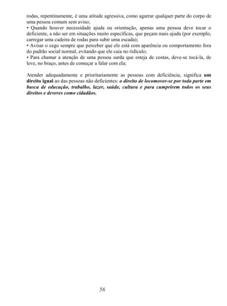 56
rodas, repentinamente, é uma atitude agressiva, como agarrar qualquer parte do corpo de
uma pessoa comum sem aviso;
• Quando houver necessidade ajuda ou orientação, apenas uma pessoa deve tocar o
deficiente, a não ser em situações muito específicas, que peçam mais ajuda (por exemplo,
carregar uma cadeira de rodas para subir uma escada);
• Avisar o cego sempre que perceber que ele está com aparência ou comportamento fora
do padrão social normal, evitando que ele caia no ridículo;
• Para chamar a atenção de uma pessoa surda que esteja de costas, deve-se tocá-la, de
leve, no braço, antes de começar a falar com ela;
Atender adequadamente e prioritariamente as pessoas com deficiência, significa um
direito igual ao das pessoas não deficientes: o direito de locomover-se por toda parte em
busca de educação, trabalho, lazer, saúde, cultura e para cumprirem todos os seus
direitos e deveres como cidadãos.
 