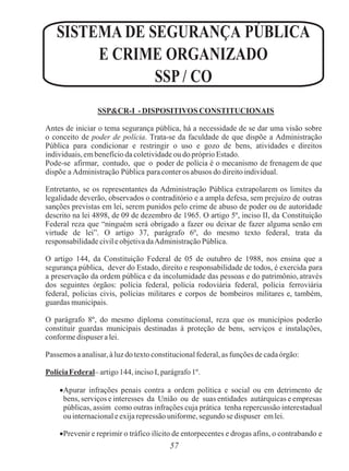 57
SISTEMA DE SEGURANÇA PÚBLICA
E CRIME ORGANIZADO
SSP / CO
SSP&CR-I - DISPOSITIVOS CONSTITUCIONAIS
Antes de iniciar o tema segurança pública, há a necessidade de se dar uma visão sobre
o conceito de poder de polícia. Trata-se da faculdade de que dispõe a Administração
Pública para condicionar e restringir o uso e gozo de bens, atividades e direitos
individuais, embenefício da coletividade ou do próprio Estado.
Pode-se afirmar, contudo, que o poder de polícia é o mecanismo de frenagem de que
dispõe a Administração Pública para conter os abusos do direito individual.
Entretanto, se os representantes da Administração Pública extrapolarem os limites da
legalidade deverão, observados o contraditório e a ampla defesa, sem prejuízo de outras
sanções previstas em lei, serem punidos pelo crime de abuso de poder ou de autoridade
descrito na lei 4898, de 09 de dezembro de 1965. O artigo 5º, inciso II, da Constituição
Federal reza que “ninguém será obrigado a fazer ou deixar de fazer alguma senão em
virtude de lei”. O artigo 37, parágrafo 6º, do mesmo texto federal, trata da
responsabilidade civil e objetiva daAdministração Pública.
O artigo 144, da Constituição Federal de 05 de outubro de 1988, nos ensina que a
segurança pública, dever do Estado, direito e responsabilidade de todos, é exercida para
a preservação da ordem pública e da incolumidade das pessoas e do patrimônio, através
dos seguintes órgãos: polícia federal, polícia rodoviária federal, polícia ferroviária
federal, policias civis, polícias militares e corpos de bombeiros militares e, também,
guardas municipais.
O parágrafo 8º, do mesmo diploma constitucional, reza que os municípios poderão
constituir guardas municipais destinadas à proteção de bens, serviços e instalações,
conforme dispuser a lei.
Passemos a analisar, à luz do texto constitucional federal, as funções de cadaórgão:
PoliciaFederal– artigo 144, inciso I, parágrafo 1º.
Apurar infrações penais contra a ordem política e social ou em detrimento de
bens, serviços e interesses da União ou de suas entidades autárquicas e empresas
públicas, assim como outras infrações cuja prática tenha repercussão interestadual
ou internacional e exija repressão uniforme, segundo se dispuser emlei.
Prevenir e reprimir o tráfico ilícito de entorpecentes e drogas afins, o contrabando e
 