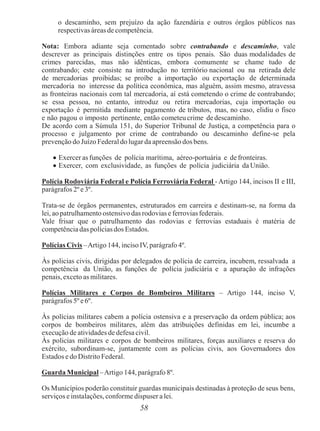 58
o descaminho, sem prejuízo da ação fazendária e outros órgãos públicos nas
respectivas áreas de competência.
Nota: Embora adiante seja comentado sobre contrabando e descaminho, vale
descrever as principais distinções entre os tipos penais. São duas modalidades de
crimes parecidas, mas não idênticas, embora comumente se chame tudo de
contrabando; este consiste na introdução no território nacional ou na retirada dele
de mercadorias proibidas; se proíbe a importação ou exportação de determinada
mercadoria no interesse da política econômica, mas alguém, assim mesmo, atravessa
as fronteiras nacionais com tal mercadoria, aí está cometendo o crime de contrabando;
se essa pessoa, no entanto, introduz ou retira mercadorias, cuja importação ou
exportação é permitida mediante pagamento de tributos, mas, no caso, elidiu o fisco
e não pagou o imposto pertinente, então cometeu crime de descaminho.
De acordo com a Súmula 151, do Superior Tribunal de Justiça, a competência para o
processo e julgamento por crime de contrabando ou descaminho define-se pela
prevenção do Juízo Federaldo lugar da apreensão dosbens.
 Exercer as funções de polícia marítima, aéreo-portuária e de fronteiras.
 Exercer, com exclusividade, as funções de polícia judiciária da União.
Polícia Rodoviária Federal e Polícia Ferroviária Federal -Artigo 144, incisos II e III,
parágrafos 2º e3º.
Trata-se de órgãos permanentes, estruturados em carreira e destinam-se, na forma da
lei, ao patrulhamento ostensivo das rodovias e ferrovias federais.
Vale frisar que o patrulhamento das rodovias e ferrovias estaduais é matéria de
competência das polícias dos Estados.
Polícias Civis –Artigo 144, inciso IV, parágrafo 4º.
Às policias civis, dirigidas por delegados de polícia de carreira, incubem, ressalvada a
competência da União, as funções de polícia judiciária e a apuração de infrações
penais, exceto as militares.
Polícias Militares e Corpos de Bombeiros Militares – Artigo 144, inciso V,
parágrafos 5º e6º.
Às polícias militares cabem a polícia ostensiva e a preservação da ordem pública; aos
corpos de bombeiros militares, além das atribuições definidas em lei, incumbe a
execução de atividades de defesa civil.
Às policias militares e corpos de bombeiros militares, forças auxiliares e reserva do
exército, subordinam-se, juntamente com as polícias civis, aos Governadores dos
Estados e do Distrito Federal.
Guarda Municipal –Artigo 144, parágrafo 8º.
Os Municípios poderão constituir guardas municipais destinadas à proteção de seus bens,
serviços e instalações, conforme dispuser a lei.
 