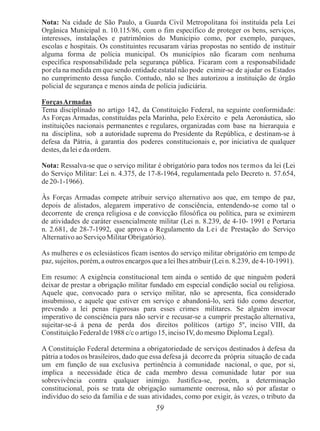 59
Nota: Na cidade de São Paulo, a Guarda Civil Metropolitana foi instituída pela Lei
Orgânica Municipal n. 10.115/86, com o fim específico de proteger os bens, serviços,
interesses, instalações e patrimônios do Município como, por exemplo, parques,
escolas e hospitais. Os constituintes recusaram várias propostas no sentido de instituir
alguma forma de polícia municipal. Os municípios não ficaram com nenhuma
específica responsabilidade pela segurança pública. Ficaram com a responsabilidade
por ela na medida em que sendo entidade estatal não pode eximir-se de ajudar os Estados
no cumprimento dessa função. Contudo, não se lhes autorizou a instituição de órgão
policial de segurança e menos ainda de polícia judiciária.
ForçasArmadas
Tema disciplinado no artigo 142, da Constituição Federal, na seguinte conformidade:
As Forças Armadas, constituídas pela Marinha, pelo Exército e pela Aeronáutica, são
instituições nacionais permanentes e regulares, organizadas com base na hierarquia e
na disciplina, sob a autoridade suprema do Presidente da República, e destinam-se à
defesa da Pátria, à garantia dos poderes constitucionais e, por iniciativa de qualquer
destes, da lei eda ordem.
Nota: Ressalva-se que o serviço militar é obrigatório para todos nos termos da lei (Lei
do Serviço Militar: Lei n. 4.375, de 17-8-1964, regulamentada pelo Decreto n. 57.654,
de 20-1-1966).
Às Forças Armadas compete atribuir serviço alternativo aos que, em tempo de paz,
depois de alistados, alegarem imperativo de consciência, entendendo-se como tal o
decorrente de crença religiosa e de convicção filosófica ou política, para se eximirem
de atividades de caráter essencialmente militar (Lei n. 8.239, de 4-10- 1991 e Portaria
n. 2.681, de 28-7-1992, que aprova o Regulamento da Lei de Prestação do Serviço
Alternativo ao Serviço Militar Obrigatório).
As mulheres e os eclesiásticos ficam isentos do serviço militar obrigatório em tempo de
paz, sujeitos, porém, a outros encargos que a lei lhes atribuir (Lei n. 8.239, de4-10-1991).
Em resumo: A exigência constitucional tem ainda o sentido de que ninguém poderá
deixar de prestar a obrigação militar fundado em especial condição social ou religiosa.
Aquele que, convocado para o serviço militar, não se apresenta, fica considerado
insubmisso, e aquele que estiver em serviço e abandoná-lo, será tido como desertor,
prevendo a lei penas rigorosas para esses crimes militares. Se alguém invocar
imperativo de consciência para não servir e recusar-se a cumprir prestação alternativa,
sujeitar-se-á á pena de perda dos direitos políticos (artigo 5º, inciso VIII, da
Constituição Federal de 1988 c/c o artigo 15, inciso IV, do mesmo Diploma Legal).
A Constituição Federal determina a obrigatoriedade de serviços destinados à defesa da
pátria a todos os brasileiros, dado que essa defesa já decorre da própria situação de cada
um em função de sua exclusiva pertinência à comunidade nacional, o que, por si,
implica a necessidade ética de cada membro dessa comunidade lutar por sua
sobrevivência contra qualquer inimigo. Justifica-se, porém, a determinação
constitucional, pois se trata de obrigação sumamente onerosa, não só por afastar o
indivíduo do seio da família e de suas atividades, como por exigir, às vezes, o tributo da
 