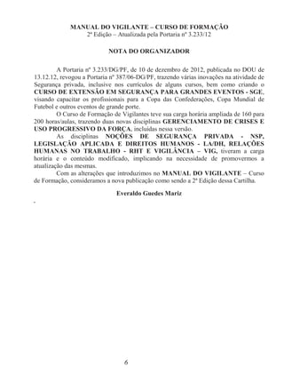 6
MANUAL DO VIGILANTE – CURSO DE FORMAÇÃO
2ª Edição – Atualizada pela Portaria nº 3.233/12
NOTA DO ORGANIZADOR
A Portaria nº 3.233/DG/PF, de 10 de dezembro de 2012, publicada no DOU de
13.12.12, revogou a Portaria nº 387/06-DG/PF, trazendo várias inovações na atividade de
Segurança privada, inclusive nos currículos de alguns cursos, bem como criando o
CURSO DE EXTENSÃO EM SEGURANÇA PARA GRANDES EVENTOS - SGE,
visando capacitar os profissionais para a Copa das Confederações, Copa Mundial de
Futebol e outros eventos de grande porte.
O Curso de Formação de Vigilantes teve sua carga horária ampliada de 160 para
200 horas/aulas, trazendo duas novas disciplinas GERENCIAMENTO DE CRISES E
USO PROGRESSIVO DA FORÇA, incluídas nessa versão.
As disciplinas NOÇÕES DE SEGURANÇA PRIVADA - NSP,
LEGISLAÇÃO APLICADA E DIREITOS HUMANOS - LA/DH, RELAÇÕES
HUMANAS NO TRABALHO - RHT E VIGILÂNCIA – VIG, tiveram a carga
horária e o conteúdo modificado, implicando na necessidade de promovermos a
atualização das mesmas.
Com as alterações que introduzimos no MANUAL DO VIGILANTE – Curso
de Formação, consideramos a nova publicação como sendo a 2ª Edição dessa Cartilha.
Everaldo Guedes Mariz
.
 