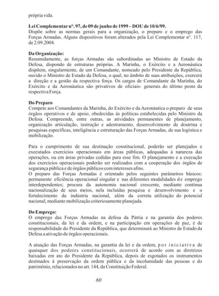 60
própriavida.
Lei Complementarn°. 97, de09 dejunho de 1999– DOU de10/6/99.
Dispõe sobre as normas gerais para a organização, o preparo e o emprego das
Forças Armadas. Alguns dispositivos foram alterados pela Lei Complementar n°. 117,
de 2.09.2004.
Da Organização:
Resumidamente, as forças Armadas são subordinadas ao Ministro de Estado da
Defesa, dispondo de estruturas próprias. A Marinha, o Exército e a Aeronáutica
dispõem, singularmente, de um Comandante, nomeado pelo Presidente da República,
ouvido o Ministro de Estado da Defesa, o qual, no âmbito de suas atribuições, exercerá
a direção e a gestão da respectiva força. Os cargos de Comandante da Marinha, do
Exército e da Aeronáutica são privativos de oficiais- generais do último posto da
respectiva Força.
Do Preparo
Compete aos Comandantes da Marinha, do Exército e da Aeronáutica o preparo de seus
órgãos operativos e de apoio, obedecidas às políticas estabelecidas pelo Ministro da
Defesa. Compreende, entre outras, as atividades permanentes de planejamento,
organização articulação, instrução e adestramento, desenvolvimento de doutrina e
pesquisas específicas, inteligência e estruturação das Forças Armadas, de sua logística e
mobilização.
Para o cumprimento de sua destinação constitucional, poderão ser planejados e
executados exercícios operacionais em áreas públicas, adequadas à natureza das
operações, ou em áreas privadas cedidas para esse fim. O planejamento e a execução
dos exercícios operacionais poderão ser realizados com a cooperação dos órgãos de
segurança pública e de órgãos públicos cominteresses afins.
O preparo das Forças Armadas é orientado pelos seguintes parâmetros básicos:
permanente eficiência operacional singular e nas diferentes modalidades de emprego
interdependentes; procura da autonomia nacional crescente, mediante contínua
nacionalização de seus meios, nela incluídas pesquisa e desenvolvimento e o
fortalecimento da indústria nacional, além da correta utilização do potencial
nacional, mediante mobilização criteriosamente planejada.
Do Emprego:
O emprego das Forças Armadas na defesa da Pátria e na garantia dos poderes
constitucionais, da lei e da ordem, e na participação em operações de paz, é de
responsabilidade do Presidente da República, que determinará ao Ministro de Estado da
Defesa a ativação de órgãos operacionais.
A atuação das Forças Armadas, na garantia da lei e da ordem, p o r i n i c i a t i v a de
quaisquer dos poderes constitucionais, ocorrerá de acordo com as diretrizes
baixadas em ato do Presidente da República, depois de esgotados os instrumentos
destinados à preservação da ordem pública e da incolumidade das pessoas e do
patrimônio, relacionados no art. 144, da Constituição Federal.
 