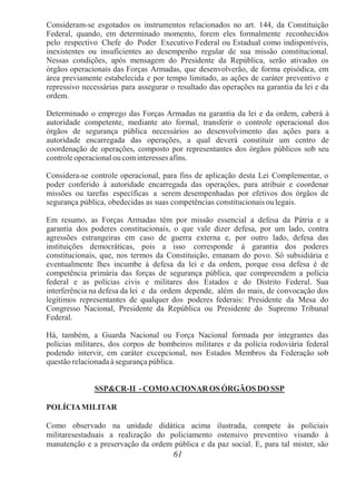 61
Consideram-se esgotados os instrumentos relacionados no art. 144, da Constituição
Federal, quando, em determinado momento, forem eles formalmente reconhecidos
pelo respectivo Chefe do Poder Executivo Federal ou Estadual como indisponíveis,
inexistentes ou insuficientes ao desempenho regular de sua missão constitucional.
Nessas condições, após mensagem do Presidente da República, serão ativados os
órgãos operacionais das Forças Armadas, que desenvolverão, de forma episódica, em
área previamente estabelecida e por tempo limitado, as ações de caráter preventivo e
repressivo necessárias para assegurar o resultado das operações na garantia da lei e da
ordem.
Determinado o emprego das Forças Armadas na garantia da lei e da ordem, caberá à
autoridade competente, mediante ato formal, transferir o controle operacional dos
órgãos de segurança pública necessários ao desenvolvimento das ações para a
autoridade encarregada das operações, a qual deverá constituir um centro de
coordenação de operações, composto por representantes dos órgãos públicos sob seu
controle operacional ou cominteresses afins.
Considera-se controle operacional, para fins de aplicação desta Lei Complementar, o
poder conferido à autoridade encarregada das operações, para atribuir e coordenar
missões ou tarefas específicas a serem desempenhadas por efetivos dos órgãos de
segurança pública, obedecidas as suas competências constitucionais ou legais.
Em resumo, as Forças Armadas têm por missão essencial a defesa da Pátria e a
garantia dos poderes constitucionais, o que vale dizer defesa, por um lado, contra
agressões estrangeiras em caso de guerra externa e, por outro lado, defesa das
instituições democráticas, pois a isso corresponde á garantia dos poderes
constitucionais, que, nos termos da Constituição, emanam do povo. Só subsidiária e
eventualmente lhes incumbe à defesa da lei e da ordem, porque essa defesa é de
competência primária das forças de segurança pública, que compreendem a polícia
federal e as polícias civis e militares dos Estados e do Distrito Federal. Sua
interferência na defesa da lei e da ordem depende, além do mais, de convocação dos
legítimos representantes de qualquer dos poderes federais: Presidente da Mesa do
Congresso Nacional, Presidente da República ou Presidente do Supremo Tribunal
Federal.
Há, também, a Guarda Nacional ou Força Nacional formada por integrantes das
polícias militares, dos corpos de bombeiros militares e da polícia rodoviária federal
podendo intervir, em caráter excepcional, nos Estados Membros da Federação sob
questão relacionada à segurança pública.
SSP&CR-II - COMOACIONAR OS ÓRGÃOS DO SSP
POLÍCIAMILITAR
Como observado na unidade didática acima ilustrada, compete às policiais
militaresestaduais a realização do policiamento ostensivo preventivo visando à
manutenção e a preservação da ordem pública e da paz social. E, para tal mister, são
 