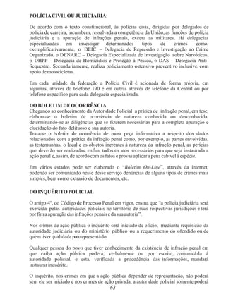 63
POLÍCIACIVILOU JUDICIÁRIA:
De acordo com o texto constitucional, às polícias civis, dirigidas por delegados de
polícia de carreira, incumbem, ressalvada a competência da União, as funções de polícia
judiciária e a apuração de infrações penais, exceto as militares. Há delegacias
especializadas em investigar determinados tipos de crimes como,
exemplificativamente, o DEIC – Delegacia de Repressão e Investigação ao Crime
Organizado, o DENARC – Delegacia Especializada de Investigação sobre Narcóticos,
o DHPP – Delegacia de Homicídios e Proteção à Pessoa, o DAS – Delegacia Anti-
Sequestro. Secundariamente, realiza policiamento ostensivo preventivo inclusive, com
apoio de motocicletas.
Em cada unidade da federação a Polícia Civil é acionada de forma própria, em
algumas, através do telefone 190 e em outras através de telefone da Central ou por
telefone específico para cada delegacia especializada.
DO BOLETIM DE OCORRÊNCIA
Chegando ao conhecimento da Autoridade Policial a prática de infração penal, em tese,
elabora-se o boletim de ocorrência de natureza conhecida ou desconhecida,
determinando-se as diligências que se fizerem necessárias para a completa apuração e
elucidação do fato delituoso e sua autoria.
Trata-se o boletim de ocorrência de mera peça informativa a respeito dos dados
relacionados com a prática da infração penal como, por exemplo, as partes envolvidas,
as testemunhas, o local e os objetos inerentes à natureza da infração penal, as perícias
que deverão ser realizadas, enfim, todos os atos necessários para que seja instaurada a
ação penal e, assim, de acordocomos fatos e provas aplicar apena cabível à espécie.
Em vários estados pode ser elaborado o “Boletim On-Line”, através da internet,
podendo ser comunicado nesse desse serviço denúncias de alguns tipos de crimes mais
simples, bem como extravio de documentos, etc.
DO INQUÉRITO POLICIAL
O artigo 4º, do Código de Processo Penal em vigor, ensina que “a polícia judiciária será
exercida pelas autoridades policiais no território de suas respectivas jurisdições e terá
por fima apuração das infrações penais e da sua autoria”.
Nos crimes de ação pública o inquérito será iniciado de ofício, mediante requisição da
autoridade judiciária ou do ministério público ou a requerimento do ofendido ou de
quemtiver qualidade pararepresentá-lo.
Qualquer pessoa do povo que tiver conhecimento da existência de infração penal em
que caiba ação pública poderá, verbalmente ou por escrito, comunicá-la à
autoridade policial, e esta, verificada a procedência das informações, mandará
instaurar inquérito.
O inquérito, nos crimes em que a ação pública depender de representação, não poderá
sem ele ser iniciado e nos crimes de ação privada, a autoridade policial somente poderá
 
