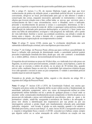 64
proceder a inquérito a requerimento de quem tenha qualidade para intentá-la.
Diz o artigo 6º, incisos I a IX, do mesmo Diploma Legal, que logo que tiver
conhecimento da prática da infração penal, a autoridade policial deverá: se possível e
conveniente, dirigir-se ao local, providenciando para que se não alterem o estado e
conservação das coisas, enquanto necessário; apreender os instrumentos e todos os
objetos que tiverem relação com o fato; colher todas as provas que servirem para o
esclarecimento do fato e suas circunstâncias; ouvir o ofendido; ouvir o indiciado;
proceder a reconhecimento de pessoas e coisas e a acareações; determinar, se for o
caso, que se proceda a exame de corpo de delito e a quaisquer outras perícias; ordenar a
identificação do indiciado pelo processo datiloscópico, se possível, e fazer juntar aos
autos sua folha de antecedentes; averiguar a vida pregressa do indiciado, sob o ponto
de vista individual, familiar e social, sua condição econômica, sua atitude e estado de
ânimo antes e depois do crime e durante ele, e quaisquer outros elementos que
contribuírempara a apreciação de seu temperamento e caráter.
Nota: O artigo 5º, inciso LVIII, ensina que “o civilmente identificado não será
submetido à identificação criminal, salvo nashipóteses previstas emlei”.
O artigo 7º, do Código de Processo Penal, afirma que para verificar a possibilidade de
haver a infração sido praticada de determinado modo, a autoridade policial poderá
proceder à reprodução simulada dos fatos, desde que esta não contrarie a moralidade
ou a ordem pública. (trata-se da reconstituição de local de crime).
O inquérito deverá terminar no prazo de 10 (dez) dias, se o indiciado tiver sido preso em
flagrante, ou estiver preso preventivamente, contado o prazo, nesta hipótese, a partir do
dia em que se executa a ordem de prisão, ou no prazo de 30 (trinta) dias, quando
estiver solto, mediante fiança ou sem ela. A autoridade fará minucioso relatório do que
tiver sido apurado e enviará os autos ao juiz competente. É vedado à autoridade policial
mandar arquivar autos de inquérito.
Tratando-se de prisão em flagrante delito, seguirá o rito descrito no artigo 301 e
seguintes do Código deProcesso Penal.
Nota: O artigo 5º. incisos LXI a LXVI, da Constituição Federal, nos ensina que:
“ninguém será preso senão em flagrante delito ou por ordem escrita e fundamentada de
autoridade judiciária competente, salvo nos casos de transgressão militar ou crime
propriamente militar definidos em lei; a prisão de qualquer pessoa e o local onde se
encontre serão comunicados imediatamente ao juiz competente e à família do preso ou à
pessoa por ele indicada; o preso será informado de seus direitos, entre os quais o de
permanecer calado, sendo-lhe assegurada à assistência da família e de advogado; o
preso tem direito à identificação dos responsáveis por sua prisão ou por seu
interrogatório policial; a prisão ilegal será imediatamente relaxada pela autoridade
judiciária; ninguém será levado à prisão ou nela mantido, quando a lei admitir a
liberdade provisória, com ou sem fiança”. E, mais: inciso XLIX: é assegurado aos presos
o respeito à integridade física e moral e LXVIII: conceder-se-á habeas corpus sempre
que alguém sofrer ou se achar ameaçado de sofrer violência ou coação em sua
 