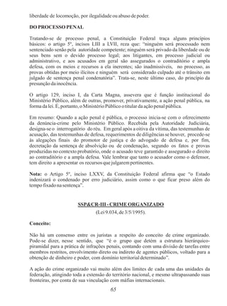 65
liberdade de locomoção, por ilegalidade ou abuso de poder.
DO PROCESSO PENAL
Tratando-se de processo penal, a Constituição Federal traça alguns princípios
básicos: o artigo 5º, incisos LIII a LVII, reza que: “ninguém será processado nem
sentenciado senão pela autoridade competente; ninguém será privado da liberdade ou de
seus bens sem o devido processo legal; aos litigantes, em processo judicial ou
administrativo, e aos acusados em geral são assegurados o contraditório e ampla
defesa, com os meios e recursos a ela inerentes; são inadmissíveis, no processo, as
provas obtidas por meio ilícitos e ninguém será considerado culpado até o trânsito em
julgado de sentença penal condenatória”. Trata-se, neste último caso, do princípio da
presunção da inocência.
O artigo 129, inciso I, da Carta Magna, assevera que é função institucional do
Ministério Público, além de outras, promover, privativamente, a ação penal pública, na
forma da lei. É, portanto,o Ministério Público o titular da ação penal pública.
Em resumo: Quando a ação penal é pública, o processo inicia-se com o oferecimento
da denúncia-crime pelo Ministério Público. Recebida pela Autoridade Judiciária,
designa-se o interrogatório do réu. Em geral após a oitiva da vítima, das testemunhas de
acusação, das testemunhas de defesa, requerimentos de diligências se houver, procede-se
às alegações finais do promotor de justiça e do advogado de defesa e, por fim,
decretação da sentença de absolvição ou de condenação, segundo os fatos e provas
produzidas no contexto probatório, onde o acusado teve garantido e assegurado o direito
ao contraditório e a ampla defesa. Vale lembrar que tanto o acusador como o defensor,
tem direito a apresentar os recursos que julgarempertinentes.
Nota: o Artigo 5º, inciso LXXV, da Constituição Federal afirma que “o Estado
indenizará o condenado por erro judiciário, assim como o que ficar preso além do
tempo fixado na sentença”.
SSP&CR-III - CRIME ORGANIZADO
(Lei 9.034,de3/5/1995).
Conceito:
Não há um consenso entre os juristas a respeito do conceito de crime organizado.
Pode-se dizer, nesse sentido, que “é o grupo que detém a estrutura hierárquico-
piramidal para a prática de infrações penais, contando com uma divisão de tarefas entre
membros restritos, envolvimento direto ou indireto de agentes públicos, voltado para a
obtenção de dinheiro e poder, com domínio territorial determinado”.
A ação do crime organizado vai muito além dos limites de cada uma das unidades da
federação, atingindo toda a extensão do território nacional, e mesmo ultrapassando suas
fronteiras, por conta de sua vinculação com máfias internacionais.
 