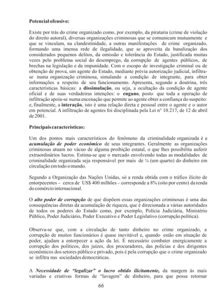 66
Potencial ofensivo:
Existe por trás do crime organizado como, por exemplo, da pirataria (crime de violação
do direito autoral), diversas organizações criminosas que se comunicam mutuamente e
que se vinculam, na clandestinidade, a outras manifestações de crime organizado,
formando uma imensa rede de ilegalidade, que se aproveita da banalização dos
considerados pequenos delitos, da omissão e tolerância do Estado, justificada muitas
vezes pelo problema social do desemprego, da corrupção de agentes públicos, de
brechas na legislação e da impunidade. Com o escopo de investigação criminal ou de
obtenção de prova, um agente do Estado, mediante prévia autorização judicial, infiltra-
se numa organização criminosa, simulando a condição de integrante, para obter
informações a respeito de seu funcionamento. Apresenta, segundo a doutrina, três
características básicas: a dissimulação, ou seja, a ocultação da condição de agente
oficial e de suas verdadeiras intenções: o engano, posto que toda a operação de
infiltração apoia-se numa encenação que permite ao agente obter a confiança do suspeito:
e, finalmente, a interação, isto é uma relação direta e pessoal entre o agente e o autor
em potencial. A infiltração de agentes foi disciplinada pela Lei n° 10.217, de 12 de abril
de 2001.
Principais características:
Um dos pontos mais característicos do fenômeno da criminalidade organizada é a
acumulação de poder econômico de seus integrantes. Geralmente as organizações
criminosas atuam no vácuo de alguma proibição estatal, o que lhes possibilita auferir
extraordinários lucros. Estima-se que o mercado envolvendo todas as modalidades de
criminalidade organizada seja responsável por mais de ¼ (um quarto) do dinheiro em
circulação emtodo o mundo.
Segundo a Organização das Nações Unidas, só a renda obtida com o tráfico ilícito de
entorpecentes – cerca de US$ 400 milhões – corresponde a 8% (oito por cento) da renda
do comércio internacional.
O alto poder de corrupção de que dispõem essas organizações criminosas é uma das
consequências diretas da acumulação de riqueza, que é direcionada a várias autoridades
de todos os poderes do Estado como, por exemplo, Polícia Judiciária, Ministério
Público, Poder Judiciário, Poder Executivo e Poder Legislativo (corrupção política).
Observa-se que, com a circulação de tanto dinheiro no crime organizado, a
corrupção de muitos funcionários é quase inevitável e, quando estão em situação de
poder, ajudam a entorpecer a ação da lei. É necessário combater energicamente a
corrupção dos políticos, dos juízes, dos procuradores, das polícias e dos dirigentes
econômicos dos setores público e privado, pois é pela corrupção que o crime organizado
se infiltra nas sociedades democráticas.
A Necessidade de “legalizar” o lucro obtido ilicitamente, da margem às mais
variadas e criativas formas de “lavagem” de dinheiro, para que possa retornar
 