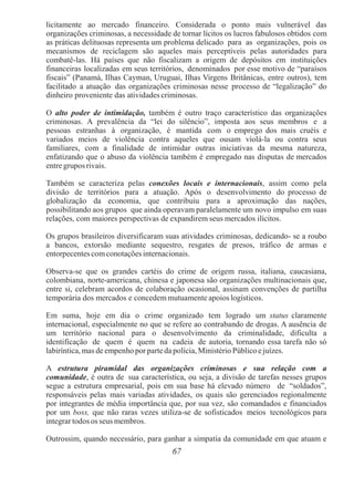 67
licitamente ao mercado financeiro. Considerada o ponto mais vulnerável das
organizações criminosas, a necessidade de tornar lícitos os lucros fabulosos obtidos com
as práticas delituosas representa um problema delicado para as organizações, pois os
mecanismos de reciclagem são aqueles mais perceptíveis pelas autoridades para
combatê-las. Há países que não fiscalizam a origem de depósitos em instituições
financeiras localizadas em seus territórios, denominados por esse motivo de “paraísos
fiscais” (Panamá, Ilhas Cayman, Uruguai, Ilhas Virgens Britânicas, entre outros), tem
facilitado a atuação das organizações criminosas nesse processo de “legalização” do
dinheiro proveniente das atividades criminosas.
O alto poder de intimidação, também é outro traço característico das organizações
criminosas. A prevalência da “lei do silêncio”, imposta aos seus membros e a
pessoas estranhas à organização, é mantida com o emprego dos mais cruéis e
variados meios de violência contra aqueles que ousam violá-la ou contra seus
familiares, com a finalidade de intimidar outras iniciativas da mesma natureza,
enfatizando que o abuso da violência também é empregado nas disputas de mercados
entre grupos rivais.
Também se caracteriza pelas conexões locais e internacionais, assim como pela
divisão de territórios para a atuação. Após o desenvolvimento do processo de
globalização da economia, que contribuiu para a aproximação das nações,
possibilitando aos grupos que ainda operavam paralelamente um novo impulso em suas
relações, com maiores perspectivas de expandirem seus mercados ilícitos.
Os grupos brasileiros diversificaram suas atividades criminosas, dedicando- se a roubo
a bancos, extorsão mediante sequestro, resgates de presos, tráfico de armas e
entorpecentes comconotações internacionais.
Observa-se que os grandes cartéis do crime de origem russa, italiana, caucasiana,
colombiana, norte-americana, chinesa e japonesa são organizações multinacionais que,
entre si, celebram acordos de colaboração ocasional, assinam convenções de partilha
temporária dos mercados e concedem mutuamente apoios logísticos.
Em suma, hoje em dia o crime organizado tem logrado um status claramente
internacional, especialmente no que se refere ao contrabando de drogas. A ausência de
um território nacional para o desenvolvimento da criminalidade, dificulta a
identificação de quem é quem na cadeia de autoria, tornando essa tarefa não só
labiríntica, mas de empenho por parteda polícia, Ministério Público ejuízes.
A estrutura piramidal das organizações criminosas e sua relação com a
comunidade, é outra de sua característica, ou seja, a divisão de tarefas nesses grupos
segue a estrutura empresarial, pois em sua base há elevado número de “soldados”,
responsáveis pelas mais variadas atividades, os quais são gerenciados regionalmente
por integrantes de média importância que, por sua vez, são comandados e financiados
por um boss, que não raras vezes utiliza-se de sofisticados meios tecnológicos para
integrar todosos seus membros.
Outrossim, quando necessário, para ganhar a simpatia da comunidade em que atuam e
 