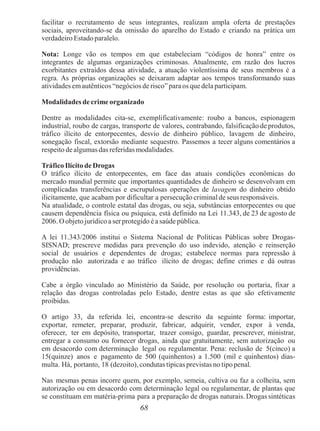 68
facilitar o recrutamento de seus integrantes, realizam ampla oferta de prestações
sociais, aproveitando-se da omissão do aparelho do Estado e criando na prática um
verdadeiro Estado paralelo.
Nota: Longe vão os tempos em que estabeleciam “códigos de honra” entre os
integrantes de algumas organizações criminosas. Atualmente, em razão dos lucros
exorbitantes extraídos dessa atividade, a atuação violentíssima de seus membros é a
regra. As próprias organizações se deixaram adaptar aos tempos transformando suas
atividades emautênticos “negócios de risco”para os quedela participam.
Modalidades de crime organizado
Dentre as modalidades cita-se, exemplificativamente: roubo a bancos, espionagem
industrial, roubo de cargas, transporte de valores, contrabando, falsificação de produtos,
tráfico ilícito de entorpecentes, desvio de dinheiro público, lavagem de dinheiro,
sonegação fiscal, extorsão mediante sequestro. Passemos a tecer alguns comentários a
respeito de algumas das referidas modalidades.
Tráfico Ilícito de Drogas
O tráfico ilícito de entorpecentes, em face das atuais condições econômicas do
mercado mundial permite que importantes quantidades de dinheiro se desenvolvam em
complicadas transferências e escrupulosas operações de lavagem do dinheiro obtido
ilicitamente, que acabam por dificultar a persecução criminal de seus responsáveis.
Na atualidade, o controle estatal das drogas, ou seja, substâncias entorpecentes ou que
causem dependência física ou psíquica, está definido na Lei 11.343, de 23 de agosto de
2006.Oobjeto jurídico a serprotegido é asaúde pública.
A lei 11.343/2006 institui o Sistema Nacional de Políticas Públicas sobre Drogas-
SISNAD; prescreve medidas para prevenção do uso indevido, atenção e reinserção
social de usuários e dependentes de drogas; estabelece normas para repressão à
produção não autorizada e ao tráfico ilícito de drogas; define crimes e dá outras
providências.
Cabe a órgão vinculado ao Ministério da Saúde, por resolução ou portaria, fixar a
relação das drogas controladas pelo Estado, dentre estas as que são efetivamente
proibidas.
O artigo 33, da referida lei, encontra-se descrito da seguinte forma: importar,
exportar, remeter, preparar, produzir, fabricar, adquirir, vender, expor à venda,
oferecer, ter em depósito, transportar, trazer consigo, guardar, prescrever, ministrar,
entregar a consumo ou fornecer drogas, ainda que gratuitamente, sem autorização ou
em desacordo com determinação legal ou regulamentar. Pena: reclusão de 5(cinco) a
15(quinze) anos e pagamento de 500 (quinhentos) a 1.500 (mil e quinhentos) dias-
multa. Há, portanto, 18 (dezoito), condutas típicas previstas no tipo penal.
Nas mesmas penas incorre quem, por exemplo, semeia, cultiva ou faz a colheita, sem
autorização ou em desacordo com determinação legal ou regulamentar, de plantas que
se constituam em matéria-prima para a preparação de drogas naturais. Drogas sintéticas
 