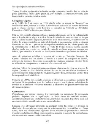 69
são aquelas produzidas emlaboratório.
Trata-se de crime equiparado a hediondo, ou seja, repugnante, sórdido. Por ser infração
penal considerada muito grave proibi-se, por exemplo, a liberdade provisória com
fiança e outras garantias constitucionais.
Lavagemde Capitais
A lei 9.613, de 3 de março de 1998, dispõe sobre os crimes de “lavagem” ou
ocultação de bens, direitos e valores; a prevenção da utilização do sistema financeiro
para os ilícitos previstos nesta Lei; cria o Conselho de Controle de Atividades
Financeiras – COAF, e dá outras providências.
Cita-se, por exemplo, algumas infrações penais relacionadas direta ou indiretamente
com a legislação em vigor: o tráfico ilícito de substâncias entorpecentes ou drogas
afins, extorsão mediante sequestro, terrorismo e seu financiamento, de contrabando ou
tráfico de armas, munições ou material destinado à sua produção, contra o sistema
financeiro n a c i o n a l , praticadas por organização criminosa. Diz direta quando não
há intermediários (o dinheiro relativo à venda de drogas ilícitas); indireta quando
alguém recebe um resgate em virtude de extorsão mediante sequestro, compra um
imóvel, que é vendido a terceiro de boa-fé, transformando-se igualmente emdinheiro.
Além de patrocinar rebeliões e resgates de presos, o “Primeiro Comando da
Capital” também atua em roubos a bancos e a carros de transporte de valores,
extorsões de familiares de pessoas presas, extorsão mediante sequestro e tráfico ilícito
de substâncias entorpecentes, com c o n e xõ e s internacionais.
A Justiça Federal é a competente para o processo e julgamento do crime de lavagem de
capitais. Quando se lava dinheiro tributos deixam de ser arrecadados, bem como a
economia nacional pode ser afetada. Há, portanto, diante disso, interesse da União e deve
haver apuração na órbita federal.
Compete ao COAF, por exemplo, examinar e identificar as ocorrências suspeitas de
atividades ilícitas previstas nesta lei, inclusive requerer aos órgãos da Administração
Pública as informações cadastrais bancárias e financeiras de pessoas envolvidas em
atividades suspeitas.
Contrabando
Contrabando, em sentido simples, é a importação ou exportação de mercadoria
proibida. Importar tem a significação de fazer entrar no território nacional,
considerado este em seus limites territoriais, marítimos ou aéreos. Exportar é fazer sair
do nosso território, considerado os seus mesmos limites.
Equipara-se às atividades comerciais de qualquer forma de c o mé r c i o irregular ou
clandestino de mercadorias estrangeiras, inclusive o exercício em residências. Dessa
forma, além dos comerciantes regulares, ficam incluídos os que exercem o comércio
irregular ou clandestino. Deve estar presente na conduta o requisito da habitualidade,
não bastando uma ou mais vendas esporádicas.
 